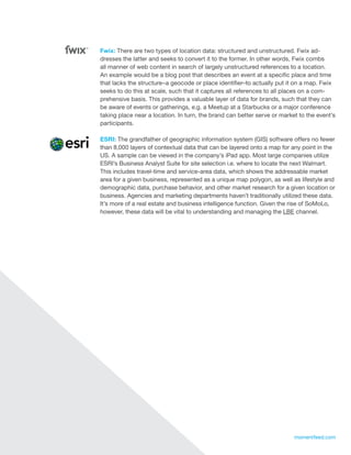 Fwix: There are two types of location data: structured and unstructured. Fwix ad-
     dresses the latter and seeks to convert it to the former. In other words, Fwix combs
     all manner of web content in search of largely unstructured references to a location.
     An example would be a blog post that describes an event at a specific place and time
     that lacks the structure–a geocode or place identifier–to actually put it on a map. Fwix
     seeks to do this at scale, such that it captures all references to all places on a com-
     prehensive basis. This provides a valuable layer of data for brands, such that they can
     be aware of events or gatherings, e.g. a Meetup at a Starbucks or a major conference
     taking place near a location. In turn, the brand can better serve or market to the event’s
     participants.

     ESRI: The grandfather of geographic information system (GIS) software offers no fewer
     than 8,000 layers of contextual data that can be layered onto a map for any point in the
     US. A sample can be viewed in the company’s iPad app. Most large companies utilize
     ESRI’s Business Analyst Suite for site selection i.e. where to locate the next Walmart.
     This includes travel-time and service-area data, which shows the addressable market
     area for a given business, represented as a unique map polygon, as well as lifestyle and
     demographic data, purchase behavior, and other market research for a given location or
     business. Agencies and marketing departments haven’t traditionally utilized these data.
     It’s more of a real estate and business intelligence function. Given the rise of SoMoLo,
     however, these data will be vital to understanding and managing the LBE channel.




19                                                                             momentfeed.com
 