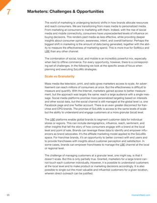 7    Marketers: Challenges & Opportunities

             The world of marketing is undergoing tectonic shifts in how brands allocate resources
             and reach consumers. We are transitioning from mass media to personalized media.
             From marketing at consumers to marketing with them. Indeed, with the rise of social
             media and mobile connectivity, consumers have unprecedented levels of influence on
             buying decisions. This renders paid media as less effective, while providing deeper
             insights about consumer opinion, awareness, intent, and overall behavior. Perhaps the
             biggest shift in marketing is the amount of data being generated, together with the abil-
             ity to measure the effectiveness of marketing spend. This is more true for SoMoLo and
             LBE than any other channel.

             The combination of social, local, and mobile is an incredibly powerful mix, especially
             when tied to offline commerce. For every opportunity, however, there is a correspond-
             ing set of challenges. In the following we look at the specific areas of focus when
             planning and executing SoLoMo strategies.

             Scale vs Granularity

             Mass media like television, print, and radio gives marketers access to scale. An adver-
             tisement can reach millions of consumers at once. But the effectiveness is difficult to
             measure and quantify. With the Internet, marketers gained access to better measure-
             ment, but the approach was largely the same: reach a large audience with a single mes-
             sage. Social media platforms promise more personalized targeting based on interests
             and other social data, but the social channel is still managed at the global level i.e. one
             Facebook page and one Twitter account. There is an even greater disconnect for fran-
             chise and CPG brands. The promise of SoLoMo is access to the same levels of scale
             but the ability to understand and engage customers at a more granular (local) level.

             The LBE platforms enable global brands to segment customer data for individual
             stores or regions. This can include demographics, influence, reach, sentiment, and
             other insights that tell the story of how consumers engage with a brand at the local
             level and point of sale. Brands can leverage these data to identify and empower influ-
             encers as brand advocates. It’s the affiliate marketing model applied to the SoLoMo
             space. For franchise brands, it’s an opportunity to better connect with end users and
             to provide franchisees with insights about customer perception and satisfaction. In
             some cases, brands can empower franchisees to manage the LBE channel at the local
             or regional level.

             The challenge of managing customers at a granular level, one might say, is that it
             doesn’t scale. But this is only partially true. Granted, marketers for a large brand can-
             not touch each customer individually. However, it is possible to understand customers
             at the local level and to make product or marketing decisions accordingly. It is also
             possible to single out the most valuable and influential customers for a given location,
             wherein direct outreach can be justified.




20                                                                                      momentfeed.com
 