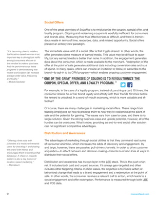 Social Offers

                                         One of the great promises of SoLoMo is to revolutionize the coupon, special offer, and
                                         loyalty program. Clipping and redeeming coupons is woefully inefficient for consumers
                                         and brands alike. Measuring their true effectiveness is difficult, and there is tremen-
                                         dous waste in terms of time, resources, data, and missed opportunity. Social offers
                                         present an entirely new paradigm.

“It is becoming clear to retailers       The immediate value-add of a social offer is that it gets shared. In other words, the
that location-based services is an       offer generates some measure of earned media. This value may be difficult to quan-
important key to driving foot traffic    tify, but any earned media is better than none. In addition, the engagement generates
among consumers who are in
                                         data about the consumer, which is made available to the merchant. Redemption of the
the mindset to make a purchase.
And the performance of these             offer at the point of sale generates additional data including conversion rates and size
programs is demonstrating that           of spend. In many cases, offers can include an invitation to follow or subscribe to the
mobile and location can increase         brand—to opt-in to its CRM program—which enables ongoing customer engagement.
average order value, frequency
and loyalty.”                           “ ONE OF THE GREAT PROMISES OF SOLOMO IS TO REVOLUTIONIZE THE
—Mobile Marketer
                                          COUPON, SPECIAL OFFER, AND LOYALTY PROGRAM. ”

                                         For example, in the case of a loyalty program, instead of punching a card 10 times, the
                                         consumer shares his or her brand loyalty and affinity with their friends 10 times before
                                         the reward is unlocked. In a word-of-mouth economy, which is more valuable and ef-
                                         fective?

                                         Of course, there are many challenges in marketing social offers. These range from
                                         training employees on how to process them to how they’re redeemed at the point of
                                         sale and the potential for gaming. The issues vary from case to case, and there is no
                                         single solution. Given the strong business case and upside potential, however, all of the
                                         hurdles can be overcome. What’s more, providing an end-to-end social offer solution
                                         can net significant competitive advantages.

                                         Distribution and Awareness

“Offering a free soda with               The advantages of marketing through social utilities is that they command vast sums
purchase at a restaurant rewards         of consumer attention, which increases the odds of discovery and engagement. By
users for checking in and sharing        and large, however, these are passive, pull-driven channels. In order to drive customer
the brand with friends and
                                         acquisition—to affect behavior and decision-making—brands must also look at ways to
encourages them to continue that
behaviour. A check-in rewards            distribute their social offers.
system is also a key feature of
location-based marketing.”               Distribution and awareness has its own layer in the LBE stack. This is the push chan-
—Memeburn                                nel. It includes both paid and unpaid sources. It’s always geo-targeted and often
                                         includes other targeting criteria. In most cases, the objective is to inspire action or
                                         behavioral change that leads to a brand engagement and a redemption at the point of
                                         sale. In other words, the consumer receives a relevant call to action, which leads to a
                                         social engagement and offer redemption. Performance is measured through both LBE
                                         and POS data.



21                                                                                                                momentfeed.com
 