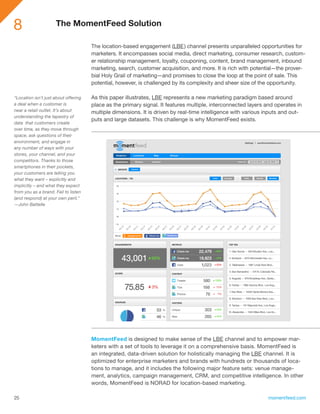 8                    The MomentFeed Solution

                                      The location-based engagement (LBE ) channel presents unparalleled opportunities for
                                      marketers. It encompasses social media, direct marketing, consumer research, custom-
                                      er relationship management, loyalty, couponing, content, brand management, inbound
                                      marketing, search, customer acquisition, and more. It is rich with potential—the prover-
                                      bial Holy Grail of marketing—and promises to close the loop at the point of sale. This
                                      potential, however, is challenged by its complexity and sheer size of the opportunity.

“Location isn’t just about offering   As this paper illustrates, LBE represents a new marketing paradigm based around
a deal when a customer is             place as the primary signal. It features multiple, interconnected layers and operates in
near a retail outlet. It’s about      multiple dimensions. It is driven by real-time intelligence with various inputs and out-
understanding the tapestry of
                                      puts and large datasets. This challenge is why MomentFeed exists.
data that customers create
over time, as they move through
space, ask questions of their
environment, and engage in
any number of ways with your
stores, your channel, and your
competitors. Thanks to those
smartphones in their pockets,
your customers are telling you
what they want – explicitly and
implicitly – and what they expect
from you as a brand. Fail to listen
(and respond) at your own peril.”
—John Battelle




                                      MomentFeed is designed to make sense of the LBE channel and to empower mar-
                                      keters with a set of tools to leverage it on a comprehensive basis. MomentFeed is
                                      an integrated, data-driven solution for holistically managing the LBE channel. It is
                                      optimized for enterprise marketers and brands with hundreds or thousands of loca-
                                      tions to manage, and it includes the following major feature sets: venue manage-
                                      ment, analytics, campaign management, CRM, and competitive intelligence. In other
                                      words, MomentFeed is NORAD for location-based marketing.

25                                                                                                              momentfeed.com
 