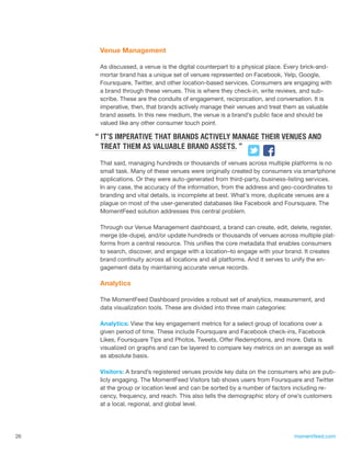 Venue Management

      As discussed, a venue is the digital counterpart to a physical place. Every brick-and-
      mortar brand has a unique set of venues represented on Facebook, Yelp, Google,
      Foursquare, Twitter, and other location-based services. Consumers are engaging with
      a brand through these venues. This is where they check-in, write reviews, and sub-
      scribe. These are the conduits of engagement, reciprocation, and conversation. It is
      imperative, then, that brands actively manage their venues and treat them as valuable
      brand assets. In this new medium, the venue is a brand’s public face and should be
      valued like any other consumer touch point.

     “ IT’S IMPERATIVE THAT BRANDS ACTIVELY MANAGE THEIR VENUES AND
       TREAT THEM AS VALUABLE BRAND ASSETS. ”

      That said, managing hundreds or thousands of venues across multiple platforms is no
      small task. Many of these venues were originally created by consumers via smartphone
      applications. Or they were auto-generated from third-party, business-listing services.
      In any case, the accuracy of the information, from the address and geo-coordinates to
      branding and vital details, is incomplete at best. What’s more, duplicate venues are a
      plague on most of the user-generated databases like Facebook and Foursquare. The
      MomentFeed solution addresses this central problem.

      Through our Venue Management dashboard, a brand can create, edit, delete, register,
      merge (de-dupe), and/or update hundreds or thousands of venues across multiple plat-
      forms from a central resource. This unifies the core metadata that enables consumers
      to search, discover, and engage with a location–to engage with your brand. It creates
      brand continuity across all locations and all platforms. And it serves to unify the en-
      gagement data by maintaining accurate venue records.

      Analytics

      The MomentFeed Dashboard provides a robust set of analytics, measurement, and
      data visualization tools. These are divided into three main categories:

      Analytics: View the key engagement metrics for a select group of locations over a
      given period of time. These include Foursquare and Facebook check-ins, Facebook
      Likes, Foursquare Tips and Photos, Tweets, Offer Redemptions, and more. Data is
      visualized on graphs and can be layered to compare key metrics on an average as well
      as absolute basis.

      Visitors: A brand’s registered venues provide key data on the consumers who are pub-
      licly engaging. The MomentFeed Visitors tab shows users from Foursquare and Twitter
      at the group or location level and can be sorted by a number of factors including re-
      cency, frequency, and reach. This also tells the demographic story of one’s customers
      at a local, regional, and global level.




26                                                                            momentfeed.com
 