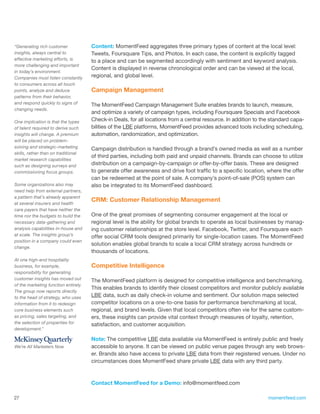 “Generating rich customer             Content: MomentFeed aggregates three primary types of content at the local level:
insights, always central to           Tweets, Foursquare Tips, and Photos. In each case, the content is explicitly tagged
effective marketing efforts, is       to a place and can be segmented accordingly with sentiment and keyword analysis.
more challenging and important
                                      Content is displayed in reverse chronological order and can be viewed at the local,
in today’s environment.
Companies must listen constantly      regional, and global level.
to consumers across all touch
points, analyze and deduce            Campaign Management
patterns from their behavior,
and respond quickly to signs of       The MomentFeed Campaign Management Suite enables brands to launch, measure,
changing needs.
                                      and optimize a variety of campaign types, including Foursquare Specials and Facebook
One implication is that the types     Check-in Deals, for all locations from a central resource. In addition to the standard capa-
of talent required to derive such     bilities of the LBE platforms, MomentFeed provides advanced tools including scheduling,
insights will change. A premium       automation, randomization, and optimization.
will be placed on problem-
solving and strategic-marketing       Campaign distribution is handled through a brand’s owned media as well as a number
skills, rather than on traditional
                                      of third parties, including both paid and unpaid channels. Brands can choose to utilize
market research capabilities
such as designing surveys and         distribution on a campaign-by-campaign or offer-by-offer basis. These are designed
commissioning focus groups.           to generate offer awareness and drive foot traffic to a specific location, where the offer
                                      can be redeemed at the point of sale. A company’s point-of-sale (POS) system can
Some organizations also may           also be integrated to its MomentFeed dashboard.
need help from external partners,
a pattern that’s already apparent
                                      CRM: Customer Relationship Management
at several insurers and health
care payers that have neither the
time nor the budgets to build the     One of the great promises of segmenting consumer engagement at the local or
necessary data-gathering and          regional level is the ability for global brands to operate as local businesses by manag-
analysis capabilities in-house and    ing customer relationships at the store level. Facebook, Twitter, and Foursquare each
at scale. The insights group’s        offer social CRM tools designed primarily for single-location cases. The MomentFeed
position in a company could even
                                      solution enables global brands to scale a local CRM strategy across hundreds or
change.
                                      thousands of locations.
At one high-end hospitality
business, for example,                Competitive Intelligence
responsibility for generating
customer insights has moved out       The MomentFeed platform is designed for competitive intelligence and benchmarking.
of the marketing function entirely.
                                      This enables brands to identify their closest competitors and monitor publicly available
The group now reports directly
to the head of strategy, who uses     LBE data, such as daily check-in volume and sentiment. Our solution maps selected
information from it to redesign       competitor locations on a one-to-one basis for performance benchmarking at local,
core business elements such           regional, and brand levels. Given that local competitors often vie for the same custom-
as pricing, sales targeting, and      ers, these insights can provide vital context through measures of loyalty, retention,
the selection of properties for       satisfaction, and customer acquisition.
development.”

                                      Note: The competitive LBE data available via MomentFeed is entirely public and freely
We’re All Marketers Now               accessible to anyone. It can be viewed on public venue pages through any web brows-
                                      er. Brands also have access to private LBE data from their registered venues. Under no
                                      circumstances does MomentFeed share private LBE data with any third party.



                                      Contact MomentFeed for a Demo: info@momentfeed.com

27                                                                                                                momentfeed.com
 