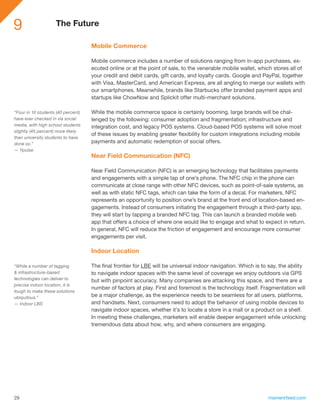 9                   The Future

                                    Mobile Commerce

                                    Mobile commerce includes a number of solutions ranging from in-app purchases, ex-
                                    ecuted online or at the point of sale, to the venerable mobile wallet, which stores all of
                                    your credit and debit cards, gift cards, and loyalty cards. Google and PayPal, together
                                    with Visa, MasterCard, and American Express, are all angling to merge our wallets with
                                    our smartphones. Meanwhile, brands like Starbucks offer branded payment apps and
                                    startups like ChowNow and Splickit offer multi-merchant solutions.

“Four in 10 students (40 percent)   While the mobile commerce space is certainly booming, large brands will be chal-
have ever checked in via social     lenged by the following: consumer adoption and fragmentation; infrastructure and
media, with high school students    integration cost, and legacy POS systems. Cloud-based POS systems will solve most
slightly (45 percent) more likely
                                    of these issues by enabling greater flexibility for custom integrations including mobile
than university students to have
done so.”                           payments and automatic redemption of social offers.
— Ypulse
                                    Near Field Communication (NFC)

                                    Near Field Communication (NFC) is an emerging technology that facilitates payments
                                    and engagements with a simple tap of one’s phone. The NFC chip in the phone can
                                    communicate at close range with other NFC devices, such as point-of-sale systems, as
                                    well as with static NFC tags, which can take the form of a decal. For marketers, NFC
                                    represents an opportunity to position one’s brand at the front end of location-based en-
                                    gagements. Instead of consumers initiating the engagement through a third-party app,
                                    they will start by tapping a branded NFC tag. This can launch a branded mobile web
                                    app that offers a choice of where one would like to engage and what to expect in return.
                                    In general, NFC will reduce the friction of engagement and encourage more consumer
                                    engagements per visit.

                                    Indoor Location

“While a number of tagging          The final frontier for LBE will be universal indoor navigation. Which is to say, the ability
& infrastructure-based              to navigate indoor spaces with the same level of coverage we enjoy outdoors via GPS
technologies can deliver to         but with pinpoint accuracy. Many companies are attacking this space, and there are a
precise indoor location, it is
                                    number of factors at play. First and foremost is the technology itself. Fragmentation will
tough to make these solutions
ubiquitous.”                        be a major challenge, as the experience needs to be seamless for all users, platforms,
— Indoor LBS                        and handsets. Next, consumers need to adopt the behavior of using mobile devices to
                                    navigate indoor spaces, whether it’s to locate a store in a mall or a product on a shelf.
                                    In meeting these challenges, marketers will enable deeper engagement while unlocking
                                    tremendous data about how, why, and where consumers are engaging.




29                                                                                                             momentfeed.com
 