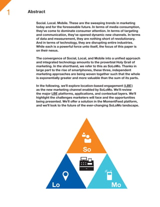 1   Abstract

       Social. Local. Mobile. These are the sweeping trends in marketing
       today and for the foreseeable future. In terms of media consumption,
       they’ve come to dominate consumer attention. In terms of targeting
       and communication, they’ve opened dynamic new channels. In terms
       of data and measurement, they are nothing short of revolutionary.
       And in terms of technology, they are disrupting entire industries.
       While each is a powerful force unto itself, the focus of this paper is
       on their nexus.

       The convergence of Social, Local, and Mobile into a unified approach
       and integrated technology amounts to the proverbial Holy Grail of
       marketing. In the shorthand, we refer to this as SoLoMo. Thanks in
       large part to the rise of smartphones, these three, independent
       marketing approaches are being woven together such that the whole
       is exponentially greater and more valuable than the sum of its parts.

       In the following, we’ll explore location-based engagement (LBE )
       as the new marketing channel enabled by SoLoMo. We’ll review
       the major LBE platforms, applications, and contextual layers. We’ll
       highlight the challenges marketers will face and the opportunities
       being presented. We’ll offer a solution in the MomentFeed platform,
       and we’ll look to the future of the ever-changing SoLoMo landscape.




                                      So




                 Lo                                      Mo
 