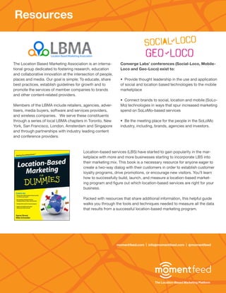 Resources



The Location Based Marketing Association is an interna-         Converge Labs’ conferences (Social-Loco, Mobile-
tional group dedicated to fostering research, education         Loco and Geo-Loco) exist to:
and collaborative innovation at the intersection of people,
places and media. Our goal is simple; To educate, share         • Provide thought leadership in the use and application
best practices, establish guidelines for growth and to          of social and location based technologies to the mobile
promote the services of member companies to brands              marketplace
and other content-related providers.
                                                                • Connect brands to social, location and mobile (SoLo-
Members of the LBMA include retailers, agencies, adver-         Mo) technologies in ways that spur increased marketing
tisers, media buyers, software and services providers,          spend on SoLoMo-based services
and wireless companies. We serve these constituents
through a series of local LBMA chapters in Toronto, New         • Be the meeting place for the people in the SoLoMo
York, San Francisco, London, Amsterdam and Singapore            industry, including, brands, agencies and investors.
and through partnerships with industry leading content
and conference providers.



                                         Location-based services (LBS) have started to gain popularity in the mar-
                                         ketplace with more and more businesses starting to incorporate LBS into
                                         their marketing mix. This book is a necessary resource for anyone eager to
                                         create a two-way dialog with their customers in order to establish customer
                                         loyalty programs, drive promotions, or encourage new visitors. You’ll learn
                                         how to successfully build, launch, and measure a location-based market-
                                         ing program and figure out which location-based services are right for your
                                         business.

                                         Packed with resources that share additional information, this helpful guide
                                         walks you through the tools and techniques needed to measure all the data
                                         that results from a successful location-based marketing program.




                                                              momentfeed.com | info@momentfeed.com | @momentfeed




                                                                                   The Location-Based Marketing Platform
 