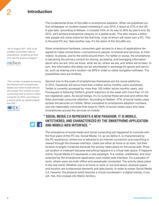 2                  Introduction

                                    The fundamental driver of SoLoMo is smartphone adoption. When we published our
                                    first whitepaper on location-based marketing in July 2010, it stood at 27% in the US.
                                    A year later, according to Nielsen, it crossed 43% on its way to 50% by year’s end. By
                                    2015, we’ll achieve smartphone ubiquity on a global scale. This also means a billion
                                    new people will come online for the first time, most of whom will never own a PC. This
                                    is the post-PC era. Said another way, it’s the dawn of the SoLoMo era.

“As of August 2011, 43% of all      Given smartphone hardware, consumers gain access to a bevy of applications de-
wireless subscribers own as         signed to make connections—connections to people, to brands and services, to infor-
smartphone, rocketing up from       mation, to places, and to the world around them. For better or worse, the smartphone
27% just the previous August.”
                                    is becoming the primary conduit for storing, accessing, and leveraging information
                                    about who we are, who we know, what we do, where we are, and where we’ve been. In
                                    turn, this information (the data) can be volunteered in exchange for goods and servic-
                                    es, such as sharing one’s location via GPS in order to utilize navigation software. The
                                    possibilities here are limitless.

“The number of people accessing     Second only to the scale of smartphones themselves are the social platforms.
the Internet from smartphones,      In 2012, Facebook will serve more than a billion active monthly users worldwide.
tablets and other mobile devices    Twitter is currently accessed by more than 100 million active monthly users, and
will surpass the number of users
                                    Foursquare is following Twitter’s growth trajectory to the week with more than 12 mil-
connecting from a home or office
computer by 2015, according to      lion registered users. As social beings, it’s no surprise these services and others like
a recent study by market analyst    them dominate consumer attention. According to Nielsen, 37% of social media users
firm IDC.”                          access the services on mobile. When compared to smartphone adoption numbers,
                                    one can reasonably conclude that close to 100% of social media users who have
                                    smartphones access the services on mobile.

                                   “ SOCIAL MEDIA 2.0 REPRESENTS A NEW PARADIGM. IT IS MOBILE,
                                     UNTETHERED, AND CHARACTERIZED BY THE SMARTPHONE-APPLICATION-
                                     AND-MOBILE-WEB INTERFACE. ”
                                    The emergence of social media and social computing just happened to coincide with
                                    the final years of the PC era. Social Media 1.0, as we define it, is characterized by
                                    the PC experience, where one is tethered to an Internet connection and everything is
                                    viewed through the browser interface. Users are either at home or at work, but their
                                    location is largely incidental because the activity takes place on the social web. Physi-
                                    cal location is irrelevant because everything happens in a virtual web space. It happens
                                    online. Social Media 2.0 represents a new paradigm. It is mobile, untethered, and char-
                                    acterized by the smartphone-application-and-mobile-web interface. It’s a paradox of
                                    sorts, where users are both offline and perpetually connected. The activity takes place
                                    in the real world. Whether one is at home or work or out-and-about, physical space
                                    and location are fundamental elements and data points. In order to power Social Media
                                    2.0, however, the physical world requires a virtual counterpart—a digital overlay, if you
                                    will. Yes, this crosses into Matrix territory.




4                                                                                                             momentfeed.com
 