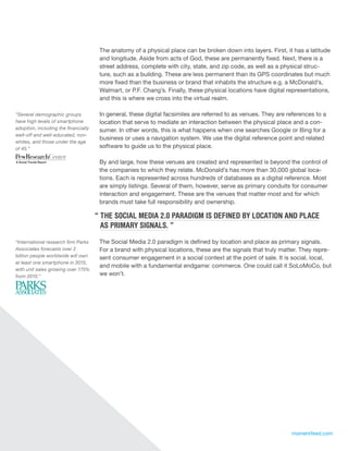 The anatomy of a physical place can be broken down into layers. First, it has a latitude
                                       and longitude. Aside from acts of God, these are permanently fixed. Next, there is a
                                       street address, complete with city, state, and zip code, as well as a physical struc-
                                       ture, such as a building. These are less permanent than its GPS coordinates but much
                                       more fixed than the business or brand that inhabits the structure e.g. a McDonald’s,
                                       Walmart, or P.F. Chang’s. Finally, these physical locations have digital representations,
                                       and this is where we cross into the virtual realm.

“Several demographic groups            In general, these digital facsimiles are referred to as venues. They are references to a
have high levels of smartphone         location that serve to mediate an interaction between the physical place and a con-
adoption, including the financially    sumer. In other words, this is what happens when one searches Google or Bing for a
well-off and well-educated, non-
                                       business or uses a navigation system. We use the digital reference point and related
whites, and those under the age
of 45.”                                software to guide us to the physical place.

                                       By and large, how these venues are created and represented is beyond the control of
                                       the companies to which they relate. McDonald’s has more than 30,000 global loca-
                                       tions. Each is represented across hundreds of databases as a digital reference. Most
                                       are simply listings. Several of them, however, serve as primary conduits for consumer
                                       interaction and engagement. These are the venues that matter most and for which
                                       brands must take full responsibility and ownership.

                                      “ THE SOCIAL MEDIA 2.0 PARADIGM IS DEFINED BY LOCATION AND PLACE
                                        AS PRIMARY SIGNALS. ”
“International research firm Parks     The Social Media 2.0 paradigm is defined by location and place as primary signals.
Associates forecasts over 2            For a brand with physical locations, these are the signals that truly matter. They repre-
billion people worldwide will own      sent consumer engagement in a social context at the point of sale. It is social, local,
at least one smartphone in 2015,
                                       and mobile with a fundamental endgame: commerce. One could call it SoLoMoCo, but
with unit sales growing over 175%
from 2010.”                            we won’t.




6                                                                                                                momentfeed.com
 