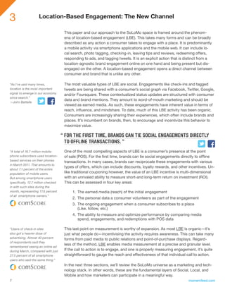 3                   Location-Based Engagement: The New Channel

                                      This paper and our approach to the SoLoMo space is framed around the phenom-
                                      ena of location-based engagement (LBE). This takes many forms and can be broadly
                                      described as any action a consumer takes to engage with a place. It is predominantly
                                      a mobile activity via smartphone applications and the mobile web. It can include lo-
                                      cal search, photo tagging, checking-in, leaving tips and reviews, redeeming offers,
                                      responding to ads, and tagging tweets. It is an explicit action that is distinct from a
                                      location-agnostic brand engagement online on one hand and being present but dis-
                                      engaged on the other. A location-based engagement opens a direct channel between
                                      consumer and brand that is unlike any other.

“As I’ve said many times,             The most valuable types of LBE are social. Engagements like check-ins and tagged
location is the most important        tweets are being shared with a consumer’s social graph via Facebook, Twitter, Google,
signal to emerge in our economy       and/or Foursquare. These contextualized status updates are structured with consumer
since search.”
                                      data and brand mentions. They amount to word-of-mouth marketing and should be
—John Battelle
                                      viewed as earned media. As such, these engagements have inherent value in terms of
                                      reach, influence, and mindshare. To date, much of this LBE activity has been organic.
                                      Consumers are increasingly sharing their experiences, which often include brands and
                                      places. It’s incumbent on brands, then, to encourage and incentivize this behavior to
                                      maximize value.

                                     “ FOR THE FIRST TIME, BRANDS CAN TIE SOCIAL ENGAGEMENTS DIRECTLY
                                       TO OFFLINE TRANSACTIONS. ”
“A total of 16.7 million mobile-      One of the most compelling aspects of LBE is a consumer’s presence at the point
phone subscribers used location-      of sale (POS). For the first time, brands can tie social engagements directly to offline
based services on their phones        transactions. In many cases, brands can reciprocate these engagements with various
in March 2011. That amounts to
                                      types of offers, which can include discounts, loyalty rewards, and other incentives. Un-
about 7.1 percent of the entire
population of mobile users.           like traditional couponing however, the value of an LBE incentive is multi-dimensional
But among smartphone users            with an unrivaled ability to measure short-and long-term return on investment (ROI).
specifically, 12.7 million checked    This can be assessed in four key areas:
in with such sites during the
month, representing 17.6 percent          1.	 The earned media (reach) of the initial engagement
of all smartphone owners.”
                                          2.	 The personal data a consumer volunteers as part of the engagement
                                          3.	 The ongoing engagement when a consumer subscribes to a place
                                              (Like, follow, etc.)
                                          4.	 The ability to measure and optimize performance by comparing media
                                              spend, engagements, and redemptions with POS data

“Users of check-in sites              This last point on measurement is worthy of expansion. As most LBE is organic—it’s
also got a heavier dose of            just what people do—incentivising the activity requires awareness. This can take many
advertising. Almost 40 percent        forms from paid media to public relations and point-of-purchase displays. Regard-
of respondents said they
                                      less of the method, LBE enables media measurement at a precise and granular level.
remembered seeing an online ad
during March, compared with just      If the call to action is to engage, and one is properly measuring engagement, it’s quite
27.5 percent of all smartphone        straightforward to gauge the reach and effectiveness of that individual call to action.
users who said the same thing.”
                                      In the next three sections, we’ll review the SoLoMo universe as a marketing and tech-
                                      nology stack. In other words, these are the fundamental layers of Social, Local, and
                                      Mobile and how marketers can participate in a meaningful way.
7                                                                                                              momentfeed.com
 