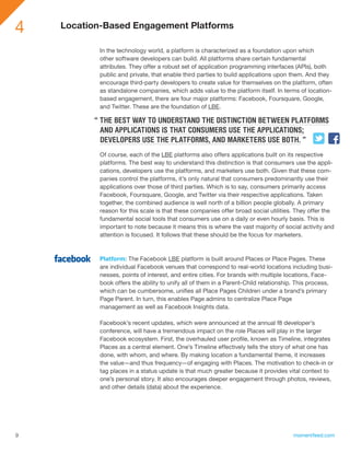 4   Location-Based Engagement Platforms

           In the technology world, a platform is characterized as a foundation upon which
           other software developers can build. All platforms share certain fundamental
           attributes. They offer a robust set of application programming interfaces (APIs), both
           public and private, that enable third parties to build applications upon them. And they
           encourage third-party developers to create value for themselves on the platform, often
           as standalone companies, which adds value to the platform itself. In terms of location-
           based engagement, there are four major platforms: Facebook, Foursquare, Google,
           and Twitter. These are the foundation of LBE.

          “ THE BEST WAY TO UNDERSTAND THE DISTINCTION BETWEEN PLATFORMS
            AND APPLICATIONS IS THAT CONSUMERS USE THE APPLICATIONS;
            DEVELOPERS USE THE PLATFORMS, AND MARKETERS USE BOTH. ”
           Of course, each of the LBE platforms also offers applications built on its respective
           platforms. The best way to understand this distinction is that consumers use the appli-
           cations, developers use the platforms, and marketers use both. Given that these com-
           panies control the platforms, it’s only natural that consumers predominantly use their
           applications over those of third parties. Which is to say, consumers primarily access
           Facebook, Foursquare, Google, and Twitter via their respective applications. Taken
           together, the combined audience is well north of a billion people globally. A primary
           reason for this scale is that these companies offer broad social utilities. They offer the
           fundamental social tools that consumers use on a daily or even hourly basis. This is
           important to note because it means this is where the vast majority of social activity and
           attention is focused. It follows that these should be the focus for marketers.



           Platform: The Facebook LBE platform is built around Places or Place Pages. These
           are individual Facebook venues that correspond to real-world locations including busi-
           nesses, points of interest, and entire cities. For brands with multiple locations, Face-
           book offers the ability to unify all of them in a Parent-Child relationship. This process,
           which can be cumbersome, unifies all Place Pages Children under a brand’s primary
           Page Parent. In turn, this enables Page admins to centralize Place Page
           management as well as Facebook Insights data.

           Facebook’s recent updates, which were announced at the annual f8 developer’s
           conference, will have a tremendous impact on the role Places will play in the larger
           Facebook ecosystem. First, the overhauled user profile, known as Timeline, integrates
           Places as a central element. One’s Timeline effectively tells the story of what one has
           done, with whom, and where. By making location a fundamental theme, it increases
           the value—and thus frequency—of engaging with Places. The motivation to check-in or
           tag places in a status update is that much greater because it provides vital context to
           one’s personal story. It also encourages deeper engagement through photos, reviews,
           and other details (data) about the experience.




9                                                                                    momentfeed.com
 