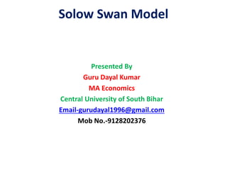 Solow Swan Model
Presented By
Guru Dayal Kumar
MA Economics
Central University of South Bihar
Email-gurudayal1996@gmail.com
Mob No.-9128202376
 