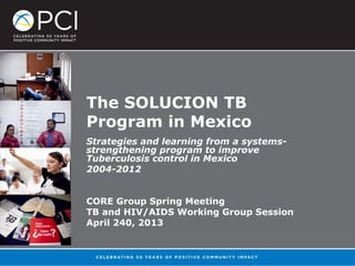 The SOLUCION TB
Program in Mexico
Strategies and learning from a systems-
strengthening program to improve
Tuberculosis control in Mexico
2004-2012
CORE Group Spring Meeting
TB and HIV/AIDS Working Group Session
April 240, 2013
 