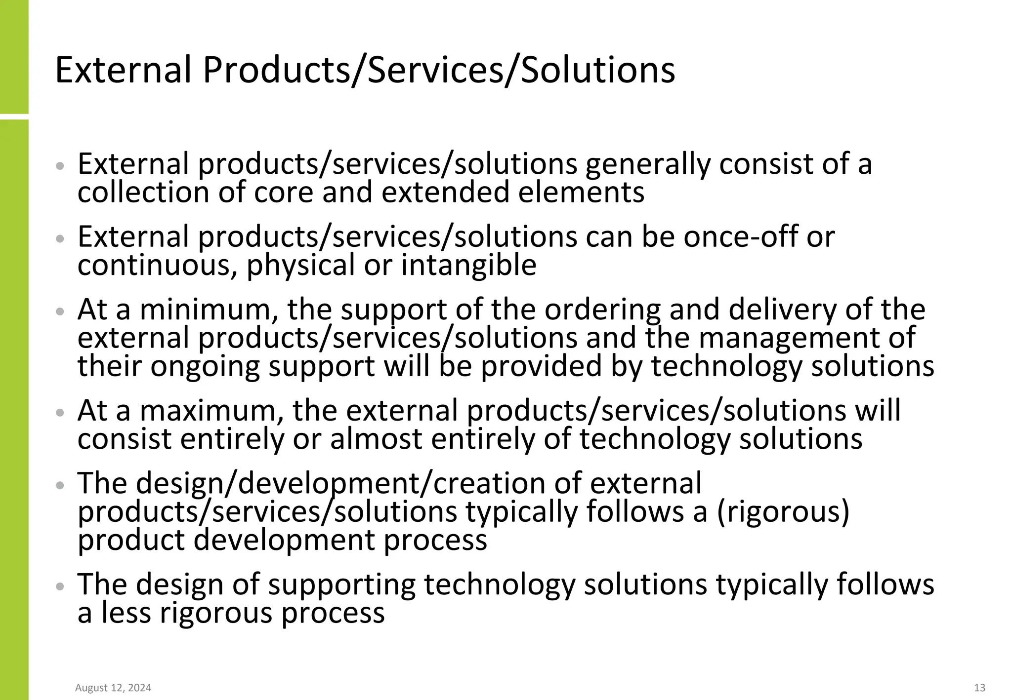 External Products/Services/Solutions
• External products/services/solutions generally consist of a
collection of core and extended elements
• External products/services/solutions can be once-off or
continuous, physical or intangible
• At a minimum, the support of the ordering and delivery of the
external products/services/solutions and the management of
their ongoing support will be provided by technology solutions
• At a maximum, the external products/services/solutions will
consist entirely or almost entirely of technology solutions
• The design/development/creation of external
products/services/solutions typically follows a (rigorous)
product development process
• The design of supporting technology solutions typically follows
a less rigorous process
August 12, 2024 13
 
