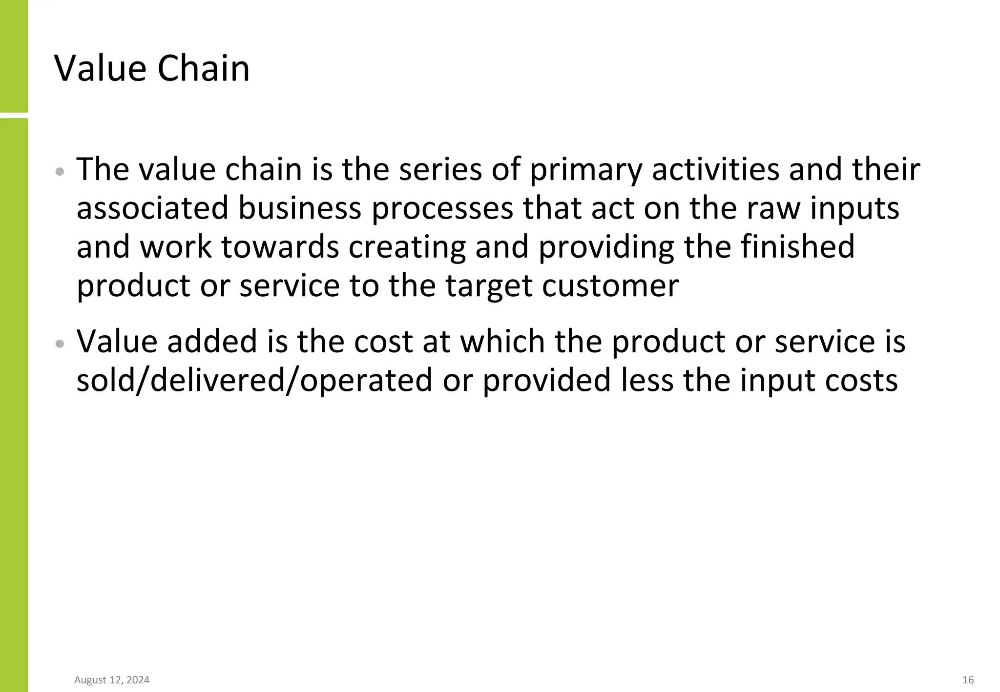 Value Chain
• The value chain is the series of primary activities and their
associated business processes that act on the raw inputs
and work towards creating and providing the finished
product or service to the target customer
• Value added is the cost at which the product or service is
sold/delivered/operated or provided less the input costs
August 12, 2024 16
 