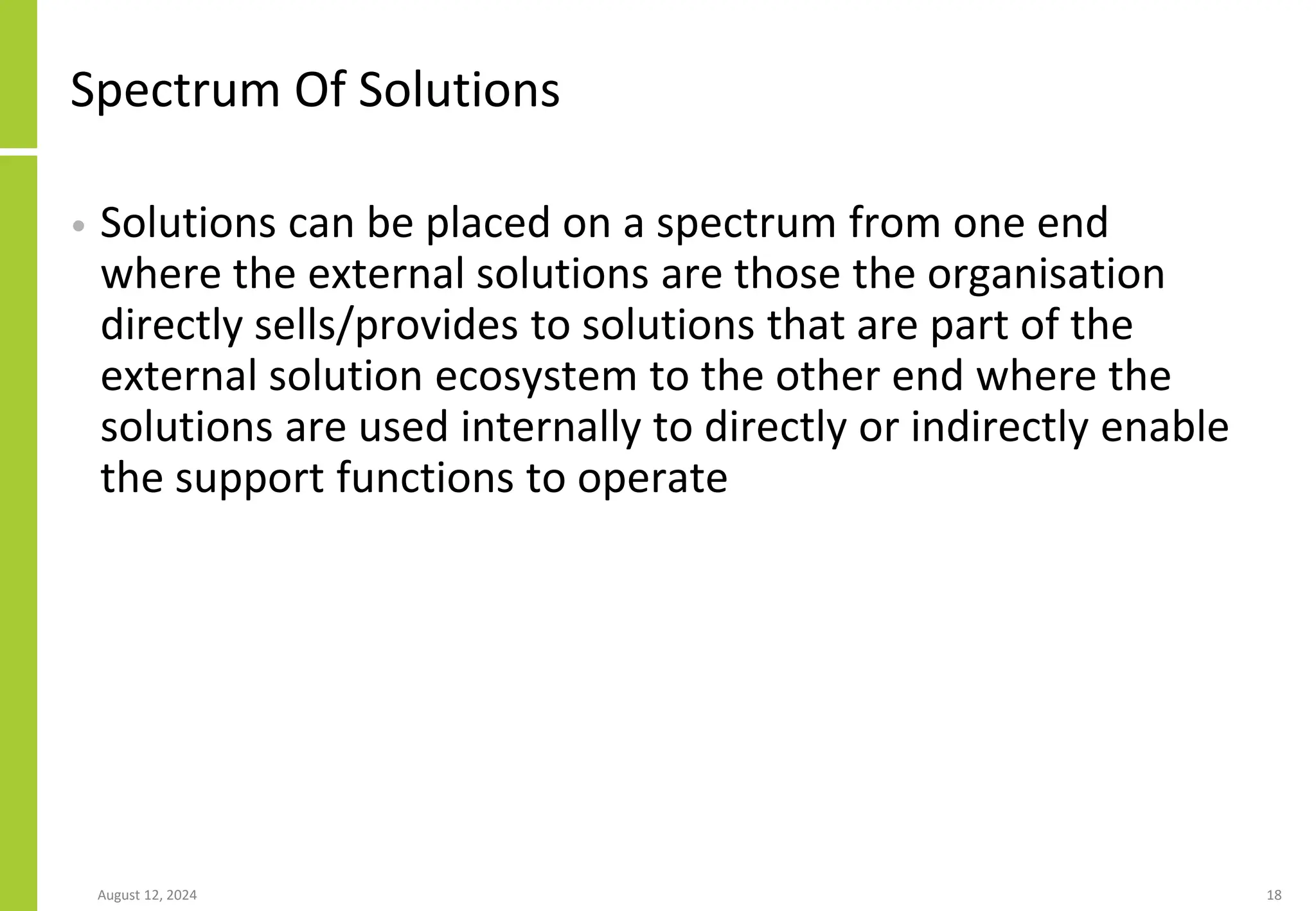 Spectrum Of Solutions
• Solutions can be placed on a spectrum from one end
where the external solutions are those the organisation
directly sells/provides to solutions that are part of the
external solution ecosystem to the other end where the
solutions are used internally to directly or indirectly enable
the support functions to operate
August 12, 2024 18
 