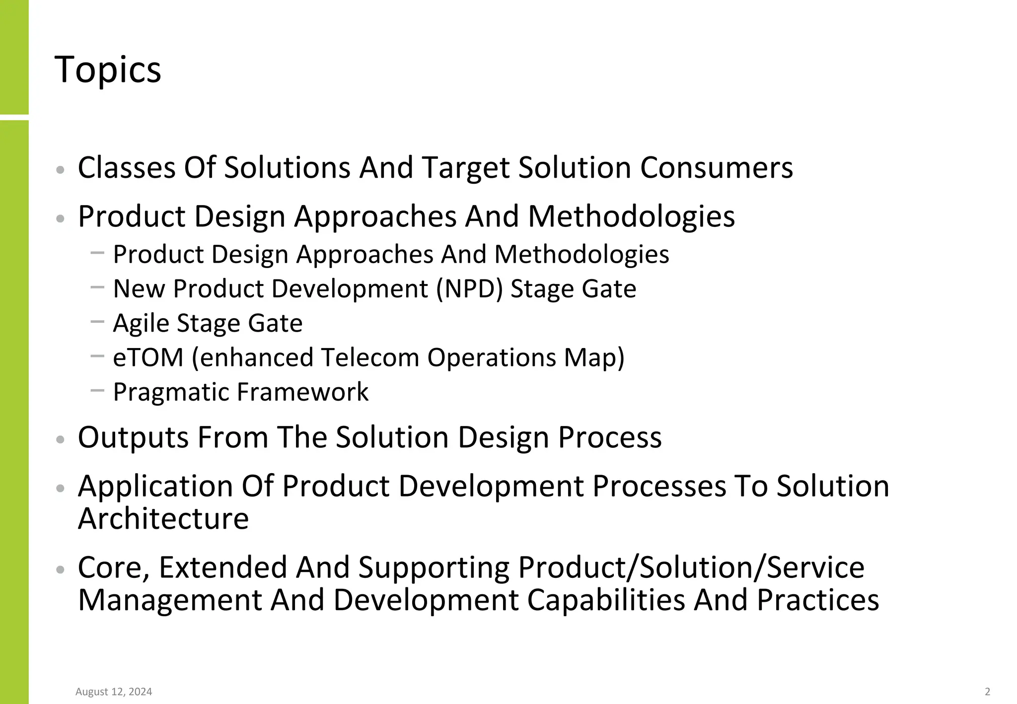 Topics
• Classes Of Solutions And Target Solution Consumers
• Product Design Approaches And Methodologies
− Product Design Approaches And Methodologies
− New Product Development (NPD) Stage Gate
− Agile Stage Gate
− eTOM (enhanced Telecom Operations Map)
− Pragmatic Framework
• Outputs From The Solution Design Process
• Application Of Product Development Processes To Solution
Architecture
• Core, Extended And Supporting Product/Solution/Service
Management And Development Capabilities And Practices
August 12, 2024 2
 