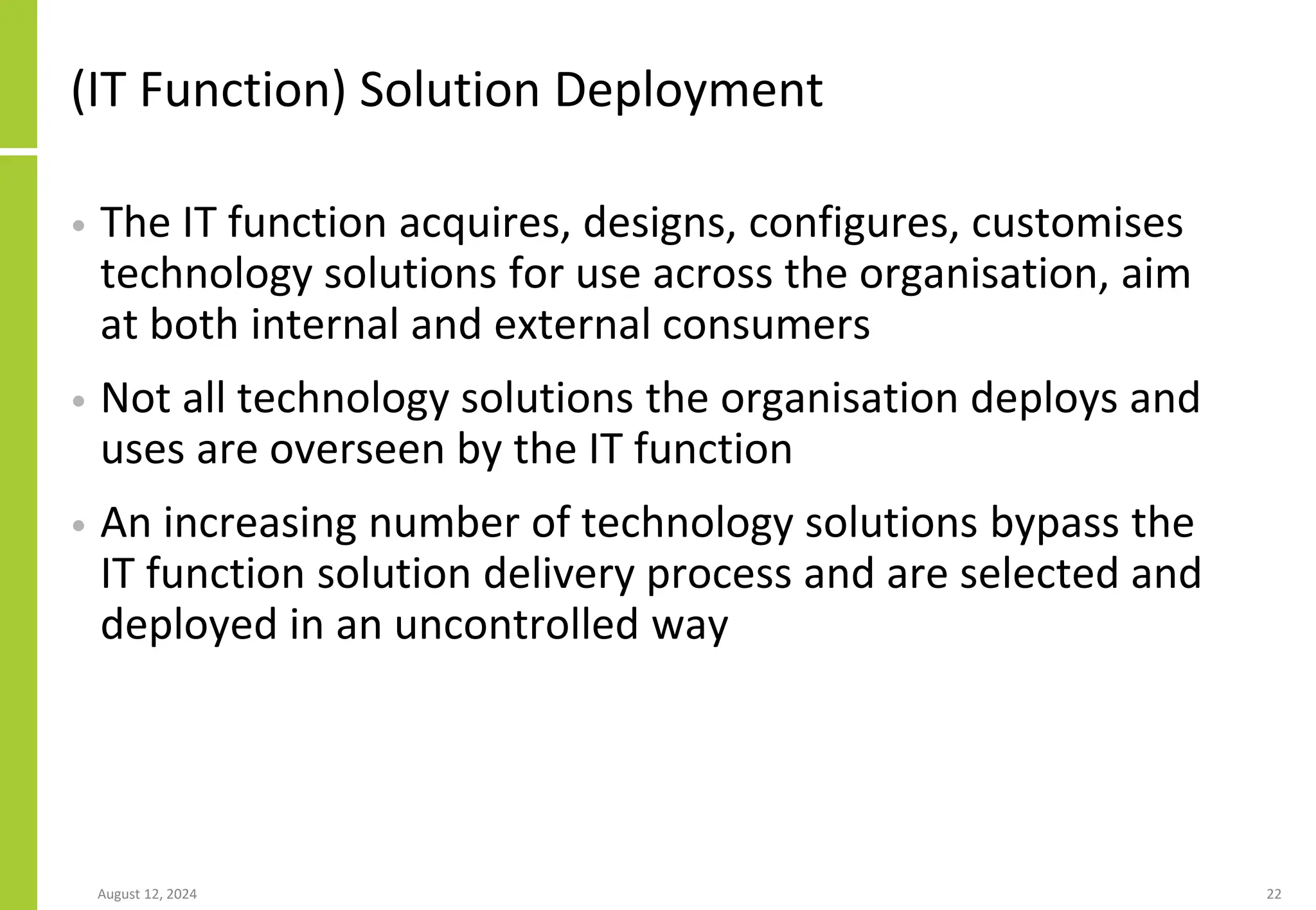 (IT Function) Solution Deployment
• The IT function acquires, designs, configures, customises
technology solutions for use across the organisation, aim
at both internal and external consumers
• Not all technology solutions the organisation deploys and
uses are overseen by the IT function
• An increasing number of technology solutions bypass the
IT function solution delivery process and are selected and
deployed in an uncontrolled way
August 12, 2024 22
 