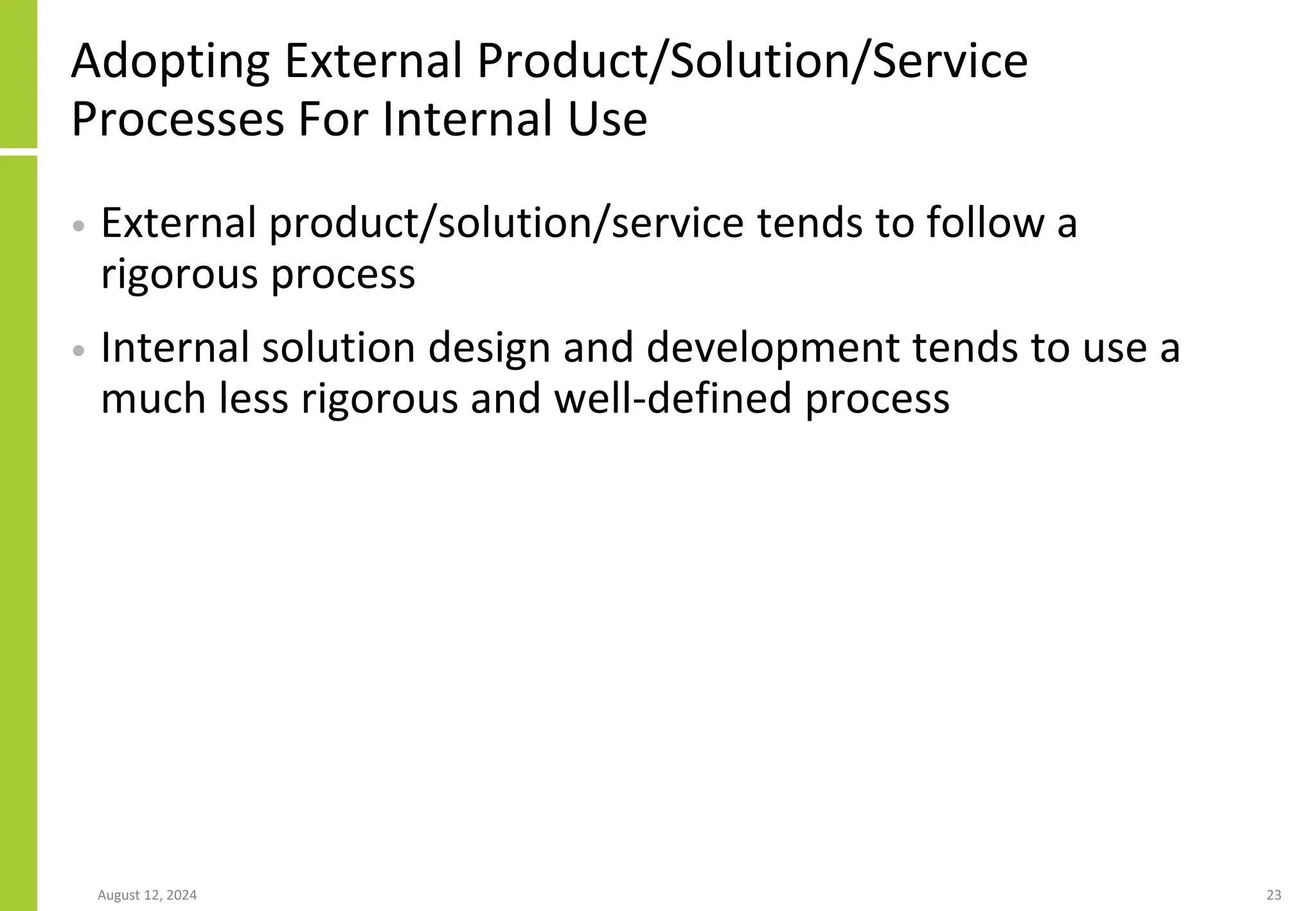 Adopting External Product/Solution/Service
Processes For Internal Use
• External product/solution/service tends to follow a
rigorous process
• Internal solution design and development tends to use a
much less rigorous and well-defined process
August 12, 2024 23
 