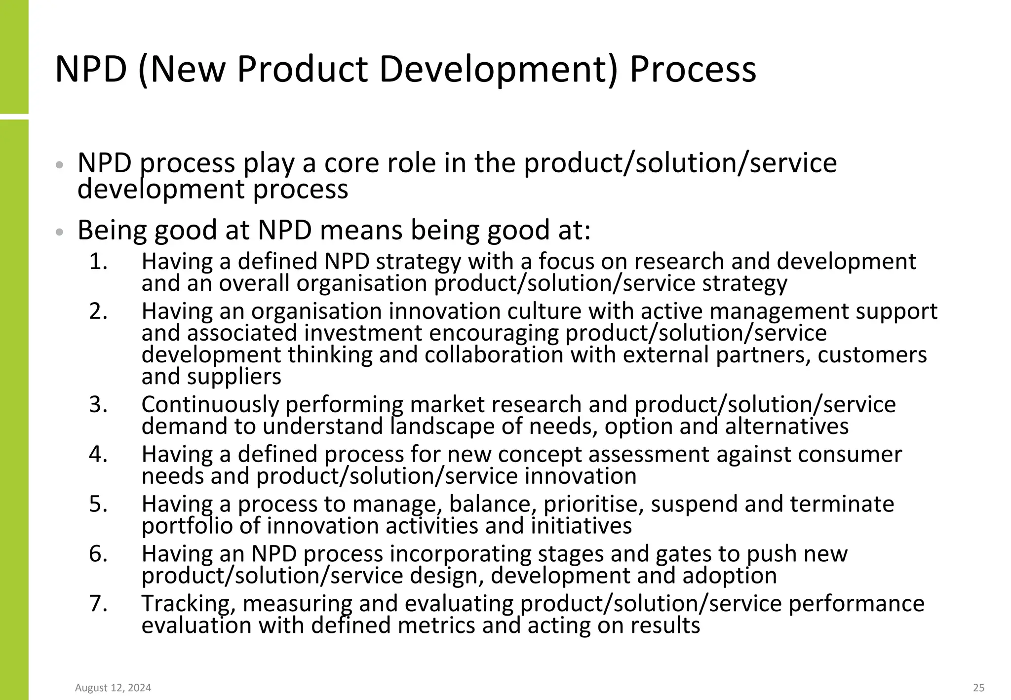 NPD (New Product Development) Process
• NPD process play a core role in the product/solution/service
development process
• Being good at NPD means being good at:
1. Having a defined NPD strategy with a focus on research and development
and an overall organisation product/solution/service strategy
2. Having an organisation innovation culture with active management support
and associated investment encouraging product/solution/service
development thinking and collaboration with external partners, customers
and suppliers
3. Continuously performing market research and product/solution/service
demand to understand landscape of needs, option and alternatives
4. Having a defined process for new concept assessment against consumer
needs and product/solution/service innovation
5. Having a process to manage, balance, prioritise, suspend and terminate
portfolio of innovation activities and initiatives
6. Having an NPD process incorporating stages and gates to push new
product/solution/service design, development and adoption
7. Tracking, measuring and evaluating product/solution/service performance
evaluation with defined metrics and acting on results
August 12, 2024 25
 