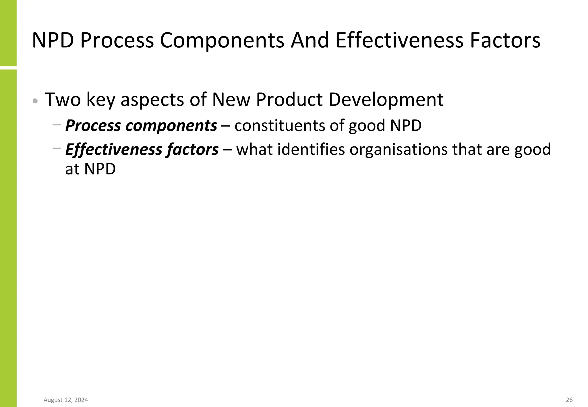 NPD Process Components And Effectiveness Factors
• Two key aspects of New Product Development
− Process components – constituents of good NPD
− Effectiveness factors – what identifies organisations that are good
at NPD
August 12, 2024 26
 