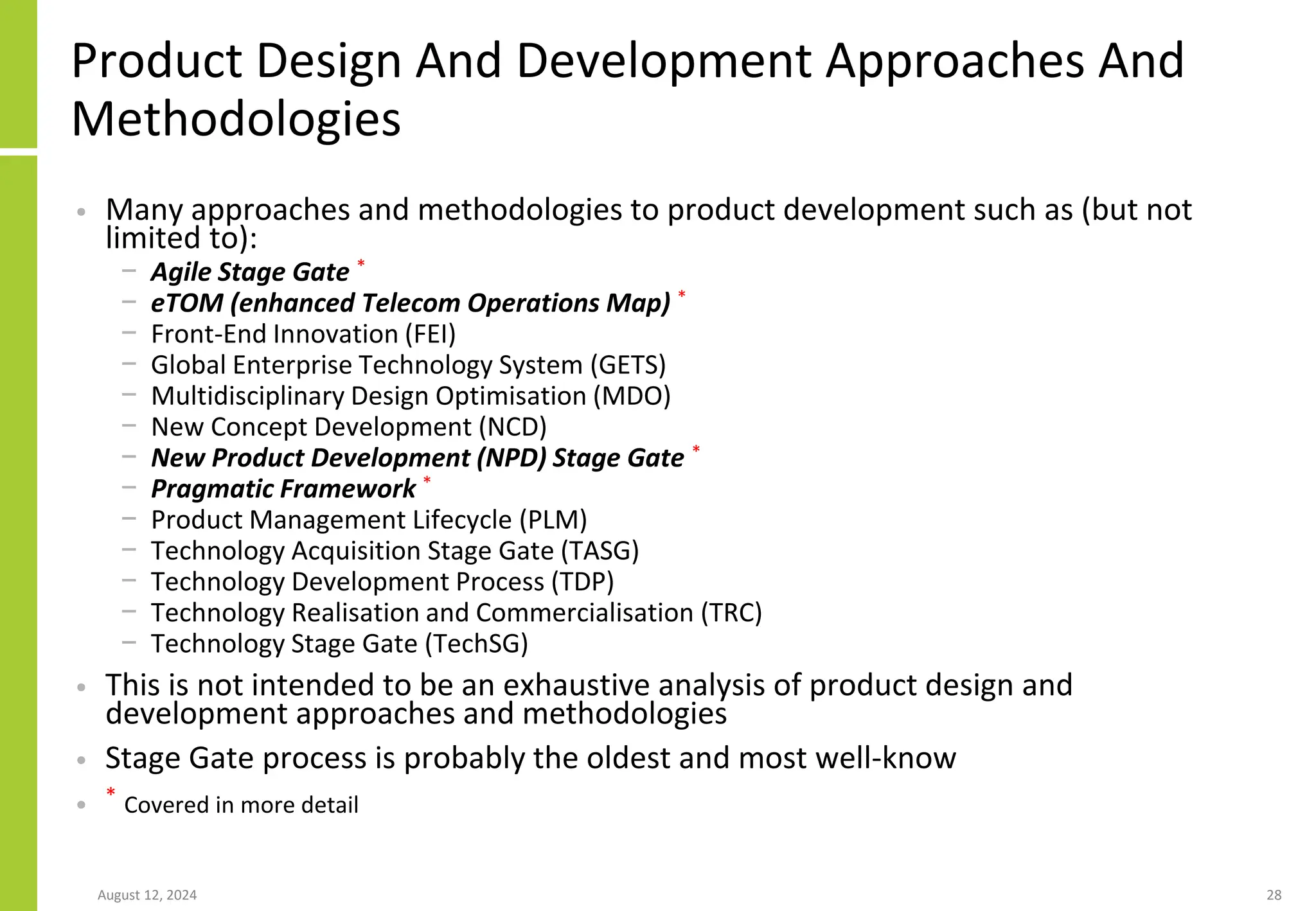 Product Design And Development Approaches And
Methodologies
• Many approaches and methodologies to product development such as (but not
limited to):
− Agile Stage Gate *
− eTOM (enhanced Telecom Operations Map) *
− Front-End Innovation (FEI)
− Global Enterprise Technology System (GETS)
− Multidisciplinary Design Optimisation (MDO)
− New Concept Development (NCD)
− New Product Development (NPD) Stage Gate *
− Pragmatic Framework *
− Product Management Lifecycle (PLM)
− Technology Acquisition Stage Gate (TASG)
− Technology Development Process (TDP)
− Technology Realisation and Commercialisation (TRC)
− Technology Stage Gate (TechSG)
• This is not intended to be an exhaustive analysis of product design and
development approaches and methodologies
• Stage Gate process is probably the oldest and most well-know
• * Covered in more detail
August 12, 2024 28
 