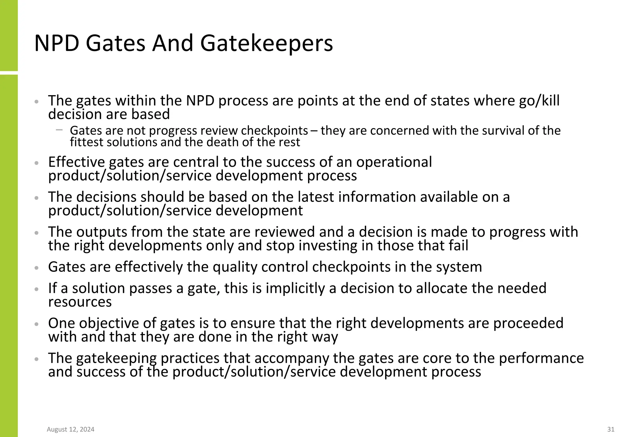 NPD Gates And Gatekeepers
• The gates within the NPD process are points at the end of states where go/kill
decision are based
− Gates are not progress review checkpoints – they are concerned with the survival of the
fittest solutions and the death of the rest
• Effective gates are central to the success of an operational
product/solution/service development process
• The decisions should be based on the latest information available on a
product/solution/service development
• The outputs from the state are reviewed and a decision is made to progress with
the right developments only and stop investing in those that fail
• Gates are effectively the quality control checkpoints in the system
• If a solution passes a gate, this is implicitly a decision to allocate the needed
resources
• One objective of gates is to ensure that the right developments are proceeded
with and that they are done in the right way
• The gatekeeping practices that accompany the gates are core to the performance
and success of the product/solution/service development process
August 12, 2024 31
 