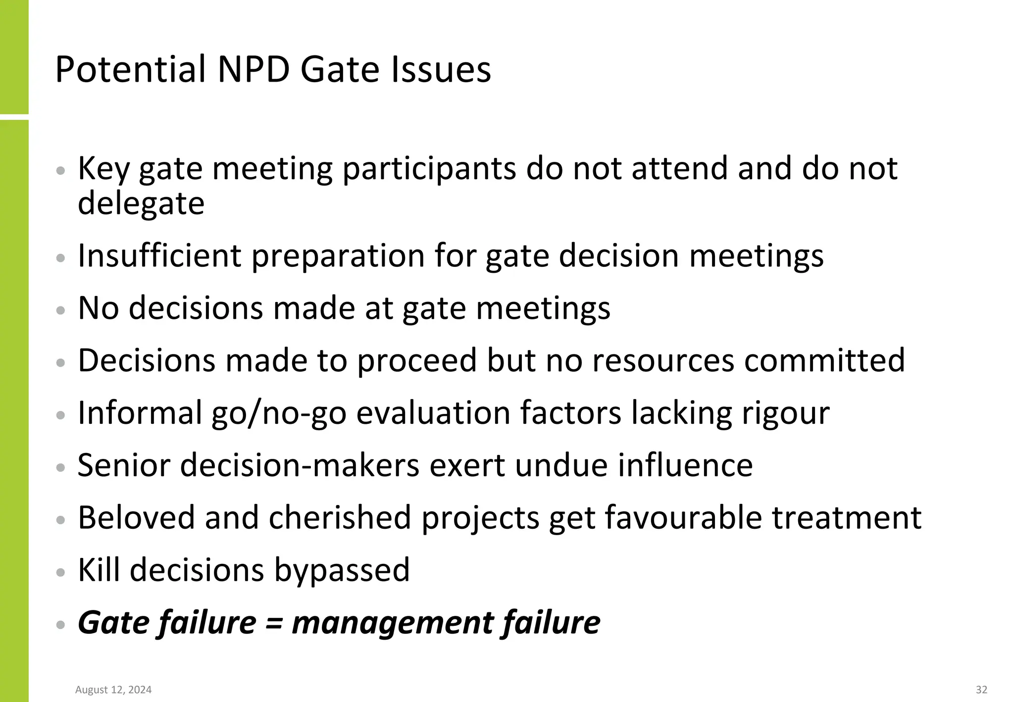 Potential NPD Gate Issues
• Key gate meeting participants do not attend and do not
delegate
• Insufficient preparation for gate decision meetings
• No decisions made at gate meetings
• Decisions made to proceed but no resources committed
• Informal go/no-go evaluation factors lacking rigour
• Senior decision-makers exert undue influence
• Beloved and cherished projects get favourable treatment
• Kill decisions bypassed
• Gate failure = management failure
August 12, 2024 32
 