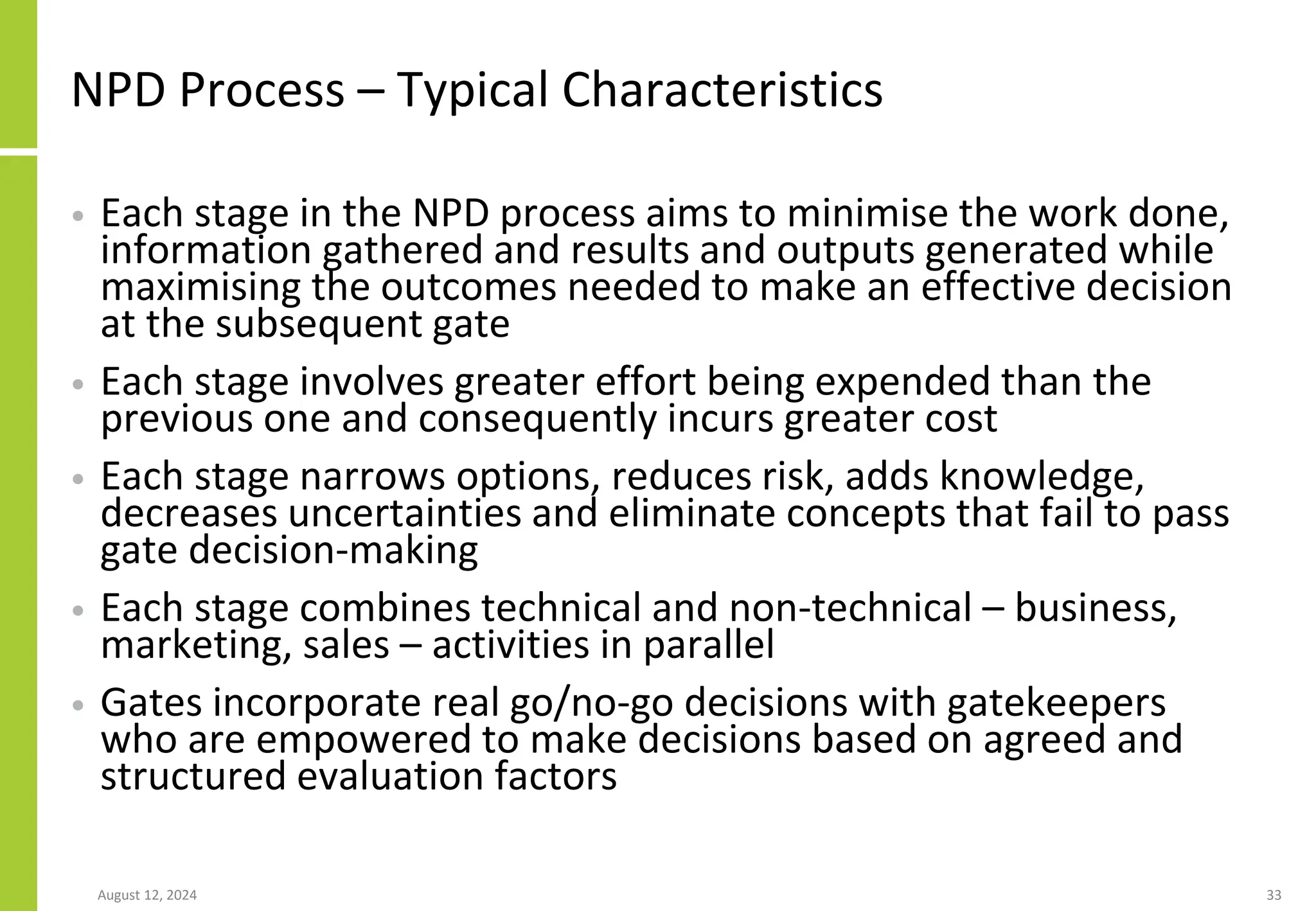 NPD Process – Typical Characteristics
• Each stage in the NPD process aims to minimise the work done,
information gathered and results and outputs generated while
maximising the outcomes needed to make an effective decision
at the subsequent gate
• Each stage involves greater effort being expended than the
previous one and consequently incurs greater cost
• Each stage narrows options, reduces risk, adds knowledge,
decreases uncertainties and eliminate concepts that fail to pass
gate decision-making
• Each stage combines technical and non-technical – business,
marketing, sales – activities in parallel
• Gates incorporate real go/no-go decisions with gatekeepers
who are empowered to make decisions based on agreed and
structured evaluation factors
August 12, 2024 33
 