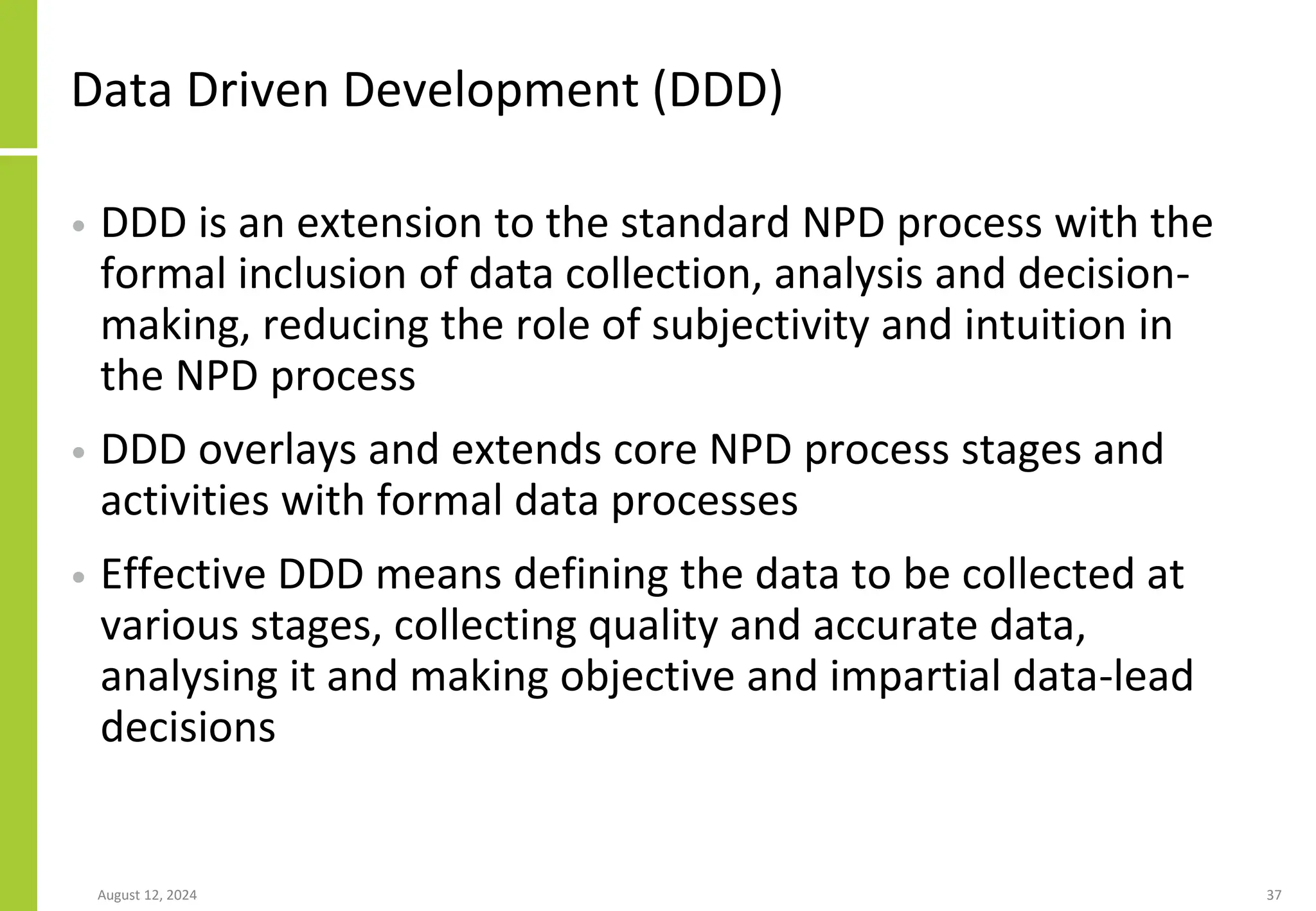 Data Driven Development (DDD)
• DDD is an extension to the standard NPD process with the
formal inclusion of data collection, analysis and decision-
making, reducing the role of subjectivity and intuition in
the NPD process
• DDD overlays and extends core NPD process stages and
activities with formal data processes
• Effective DDD means defining the data to be collected at
various stages, collecting quality and accurate data,
analysing it and making objective and impartial data-lead
decisions
August 12, 2024 37
 