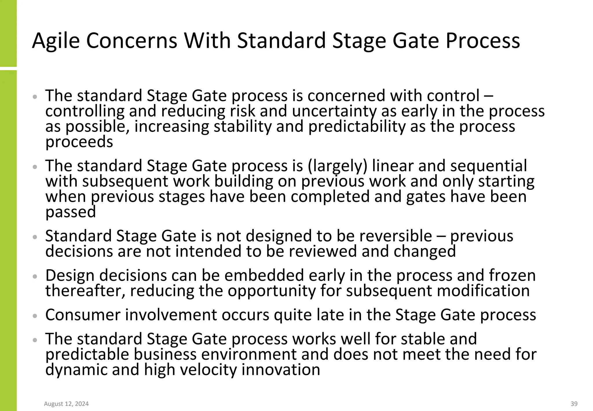 Agile Concerns With Standard Stage Gate Process
• The standard Stage Gate process is concerned with control –
controlling and reducing risk and uncertainty as early in the process
as possible, increasing stability and predictability as the process
proceeds
• The standard Stage Gate process is (largely) linear and sequential
with subsequent work building on previous work and only starting
when previous stages have been completed and gates have been
passed
• Standard Stage Gate is not designed to be reversible – previous
decisions are not intended to be reviewed and changed
• Design decisions can be embedded early in the process and frozen
thereafter, reducing the opportunity for subsequent modification
• Consumer involvement occurs quite late in the Stage Gate process
• The standard Stage Gate process works well for stable and
predictable business environment and does not meet the need for
dynamic and high velocity innovation
August 12, 2024 39
 