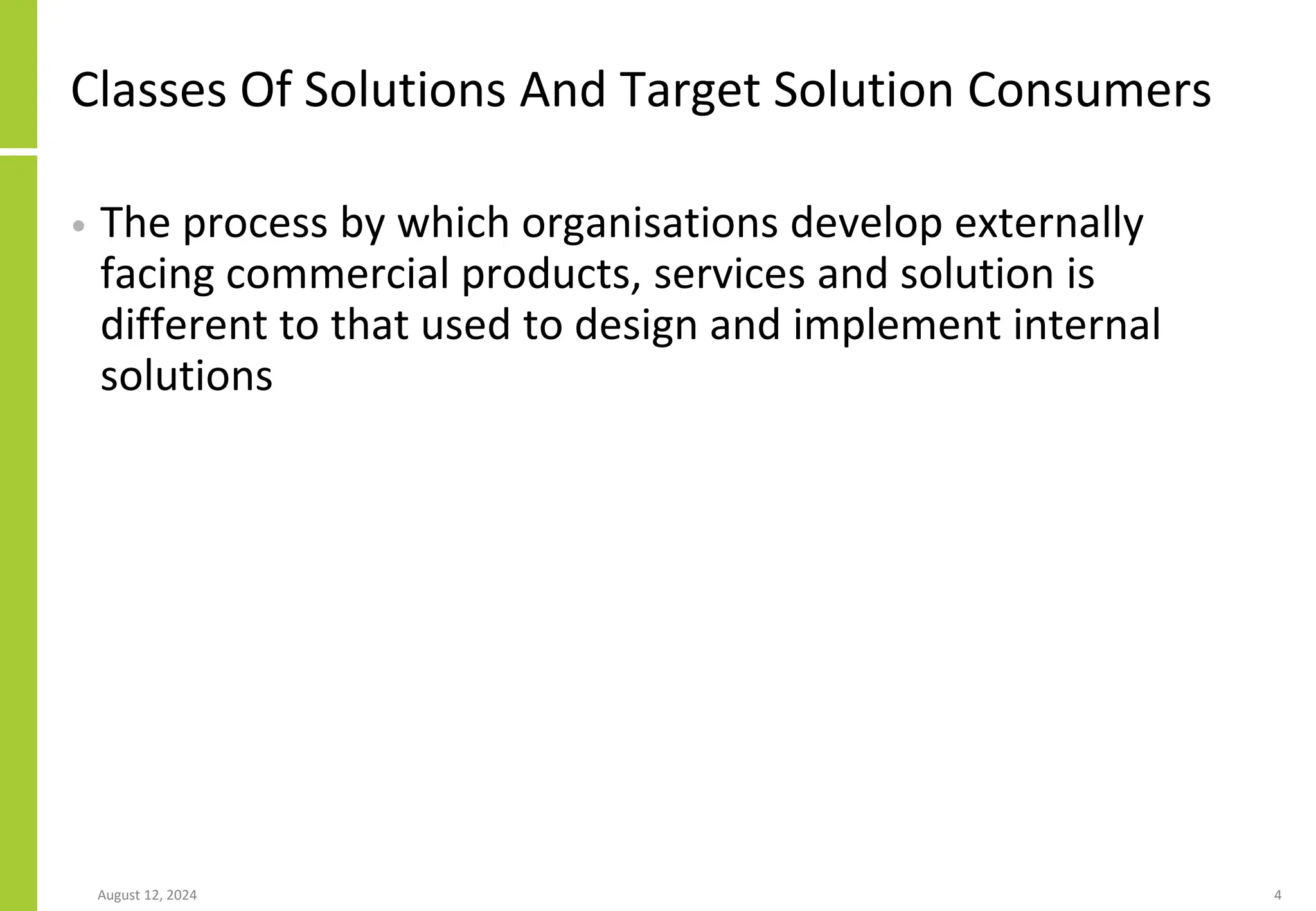 Classes Of Solutions And Target Solution Consumers
• The process by which organisations develop externally
facing commercial products, services and solution is
different to that used to design and implement internal
solutions
August 12, 2024 4
 