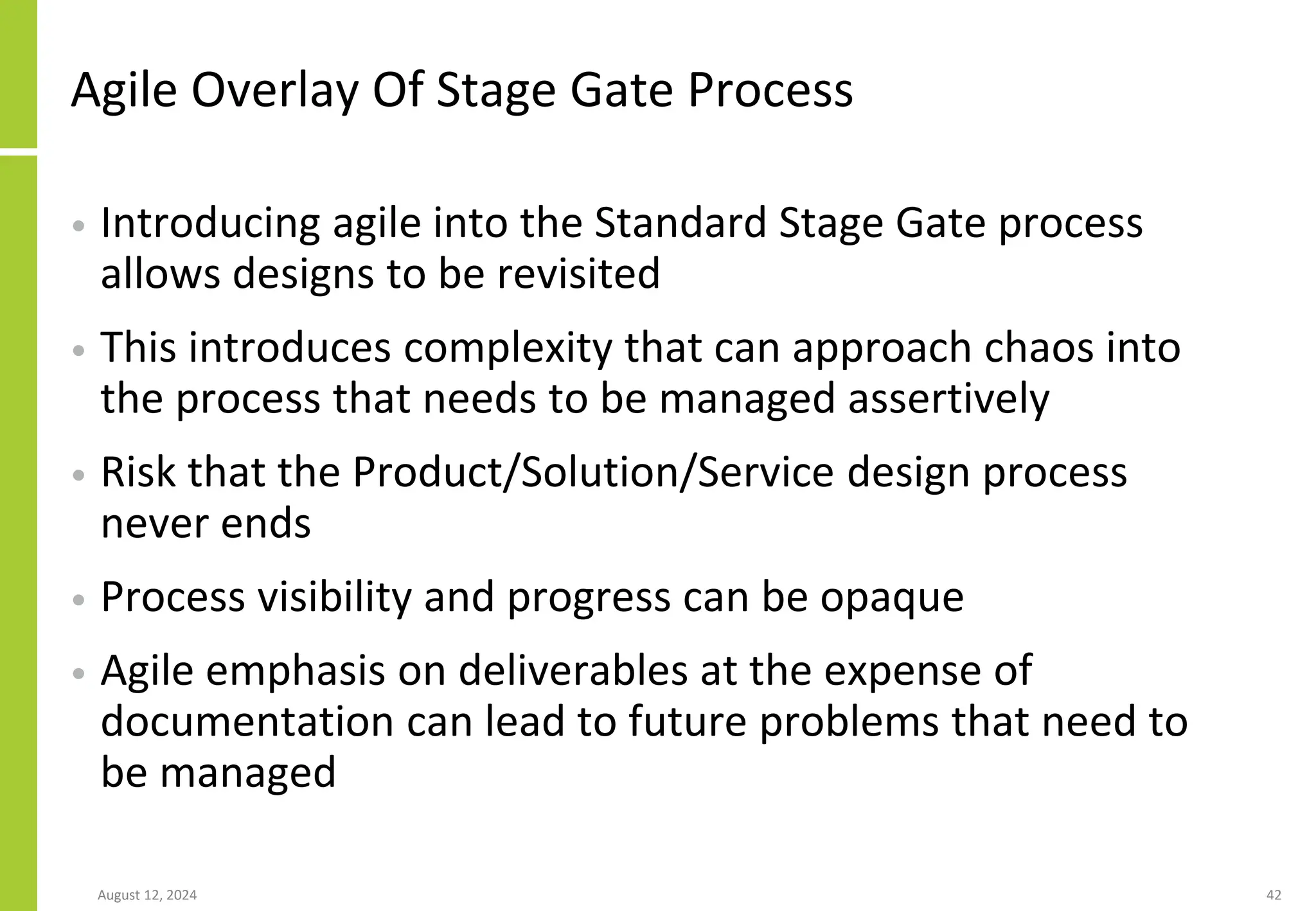 Agile Overlay Of Stage Gate Process
• Introducing agile into the Standard Stage Gate process
allows designs to be revisited
• This introduces complexity that can approach chaos into
the process that needs to be managed assertively
• Risk that the Product/Solution/Service design process
never ends
• Process visibility and progress can be opaque
• Agile emphasis on deliverables at the expense of
documentation can lead to future problems that need to
be managed
August 12, 2024 42
 