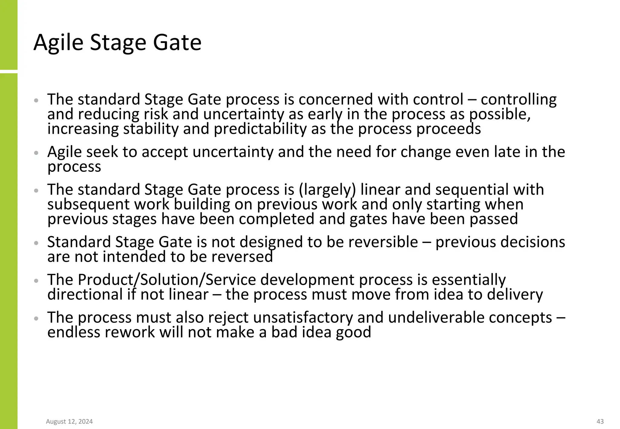Agile Stage Gate
• The standard Stage Gate process is concerned with control – controlling
and reducing risk and uncertainty as early in the process as possible,
increasing stability and predictability as the process proceeds
• Agile seek to accept uncertainty and the need for change even late in the
process
• The standard Stage Gate process is (largely) linear and sequential with
subsequent work building on previous work and only starting when
previous stages have been completed and gates have been passed
• Standard Stage Gate is not designed to be reversible – previous decisions
are not intended to be reversed
• The Product/Solution/Service development process is essentially
directional if not linear – the process must move from idea to delivery
• The process must also reject unsatisfactory and undeliverable concepts –
endless rework will not make a bad idea good
August 12, 2024 43
 
