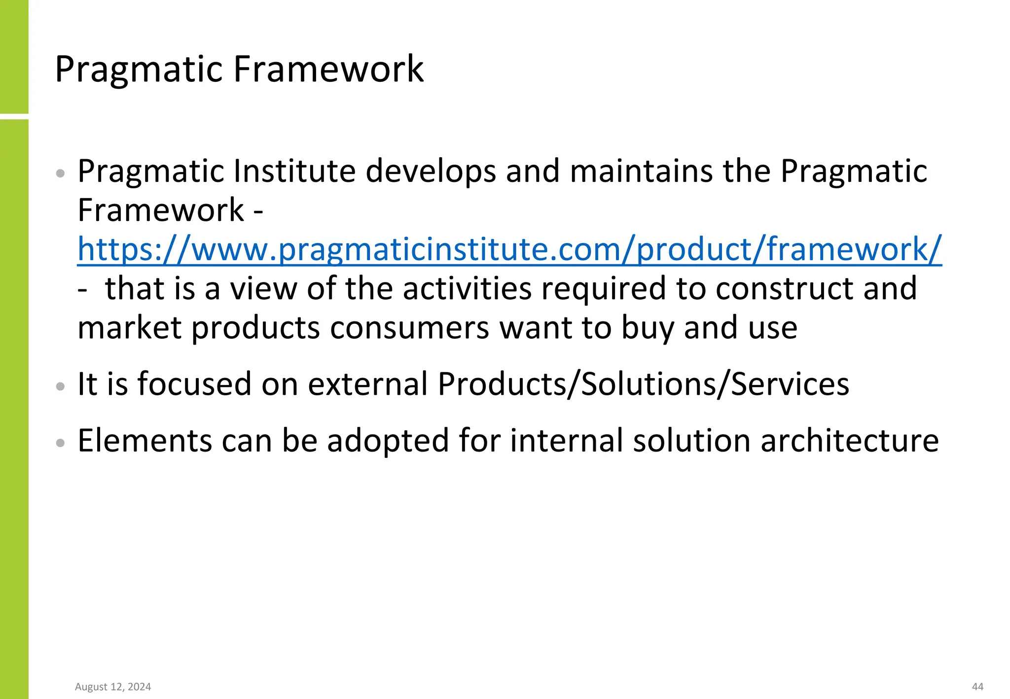 Pragmatic Framework
• Pragmatic Institute develops and maintains the Pragmatic
Framework -
https://www.pragmaticinstitute.com/product/framework/
- that is a view of the activities required to construct and
market products consumers want to buy and use
• It is focused on external Products/Solutions/Services
• Elements can be adopted for internal solution architecture
August 12, 2024 44
 