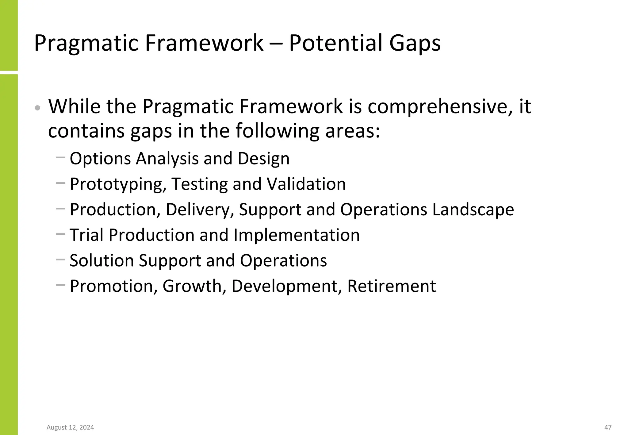 Pragmatic Framework – Potential Gaps
• While the Pragmatic Framework is comprehensive, it
contains gaps in the following areas:
− Options Analysis and Design
− Prototyping, Testing and Validation
− Production, Delivery, Support and Operations Landscape
− Trial Production and Implementation
− Solution Support and Operations
− Promotion, Growth, Development, Retirement
August 12, 2024 47
 