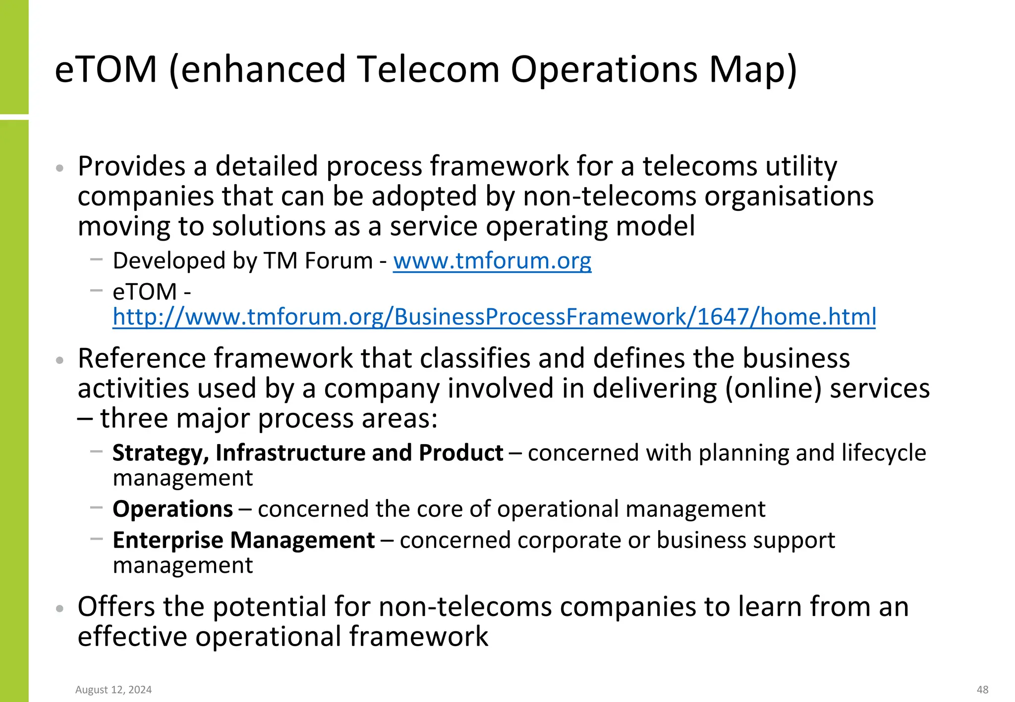 August 12, 2024 48
eTOM (enhanced Telecom Operations Map)
• Provides a detailed process framework for a telecoms utility
companies that can be adopted by non-telecoms organisations
moving to solutions as a service operating model
− Developed by TM Forum - www.tmforum.org
− eTOM -
http://www.tmforum.org/BusinessProcessFramework/1647/home.html
• Reference framework that classifies and defines the business
activities used by a company involved in delivering (online) services
– three major process areas:
− Strategy, Infrastructure and Product – concerned with planning and lifecycle
management
− Operations – concerned the core of operational management
− Enterprise Management – concerned corporate or business support
management
• Offers the potential for non-telecoms companies to learn from an
effective operational framework
 