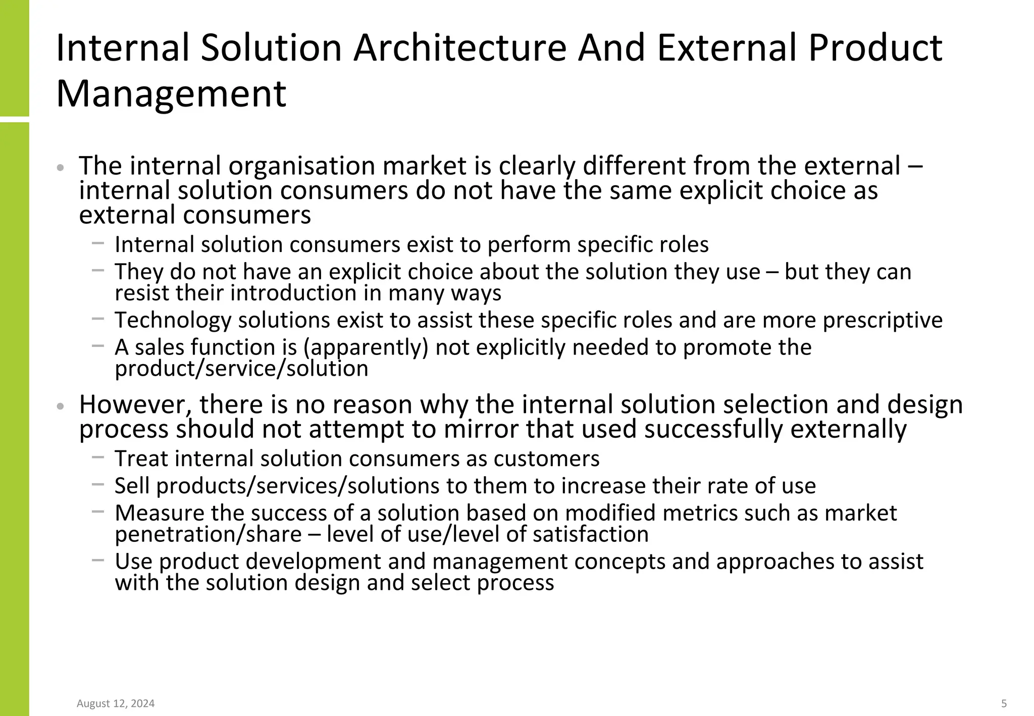 Internal Solution Architecture And External Product
Management
• The internal organisation market is clearly different from the external –
internal solution consumers do not have the same explicit choice as
external consumers
− Internal solution consumers exist to perform specific roles
− They do not have an explicit choice about the solution they use – but they can
resist their introduction in many ways
− Technology solutions exist to assist these specific roles and are more prescriptive
− A sales function is (apparently) not explicitly needed to promote the
product/service/solution
• However, there is no reason why the internal solution selection and design
process should not attempt to mirror that used successfully externally
− Treat internal solution consumers as customers
− Sell products/services/solutions to them to increase their rate of use
− Measure the success of a solution based on modified metrics such as market
penetration/share – level of use/level of satisfaction
− Use product development and management concepts and approaches to assist
with the solution design and select process
August 12, 2024 5
 