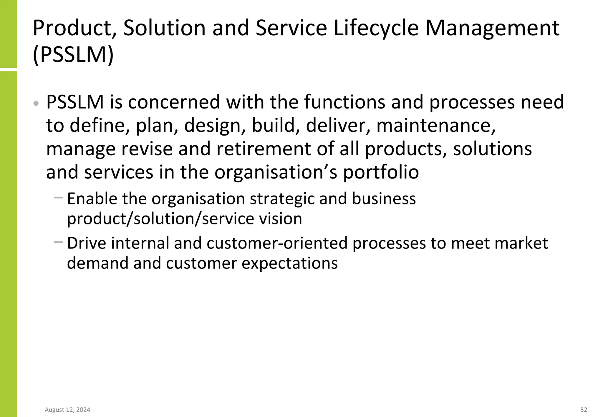 August 12, 2024 52
Product, Solution and Service Lifecycle Management
(PSSLM)
• PSSLM is concerned with the functions and processes need
to define, plan, design, build, deliver, maintenance,
manage revise and retirement of all products, solutions
and services in the organisation’s portfolio
− Enable the organisation strategic and business
product/solution/service vision
− Drive internal and customer-oriented processes to meet market
demand and customer expectations
 