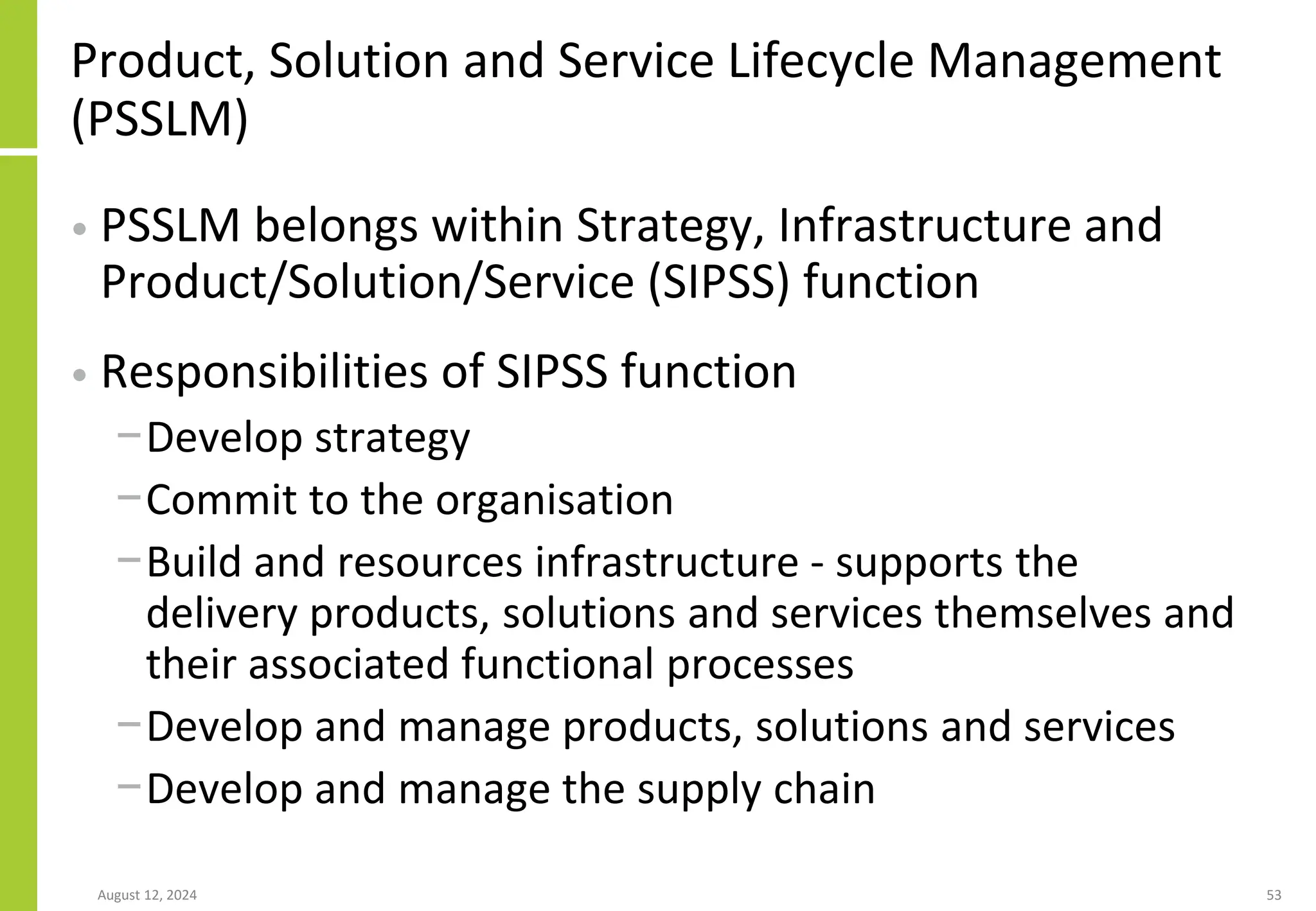 August 12, 2024 53
Product, Solution and Service Lifecycle Management
(PSSLM)
• PSSLM belongs within Strategy, Infrastructure and
Product/Solution/Service (SIPSS) function
• Responsibilities of SIPSS function
−Develop strategy
−Commit to the organisation
−Build and resources infrastructure - supports the
delivery products, solutions and services themselves and
their associated functional processes
−Develop and manage products, solutions and services
−Develop and manage the supply chain
 