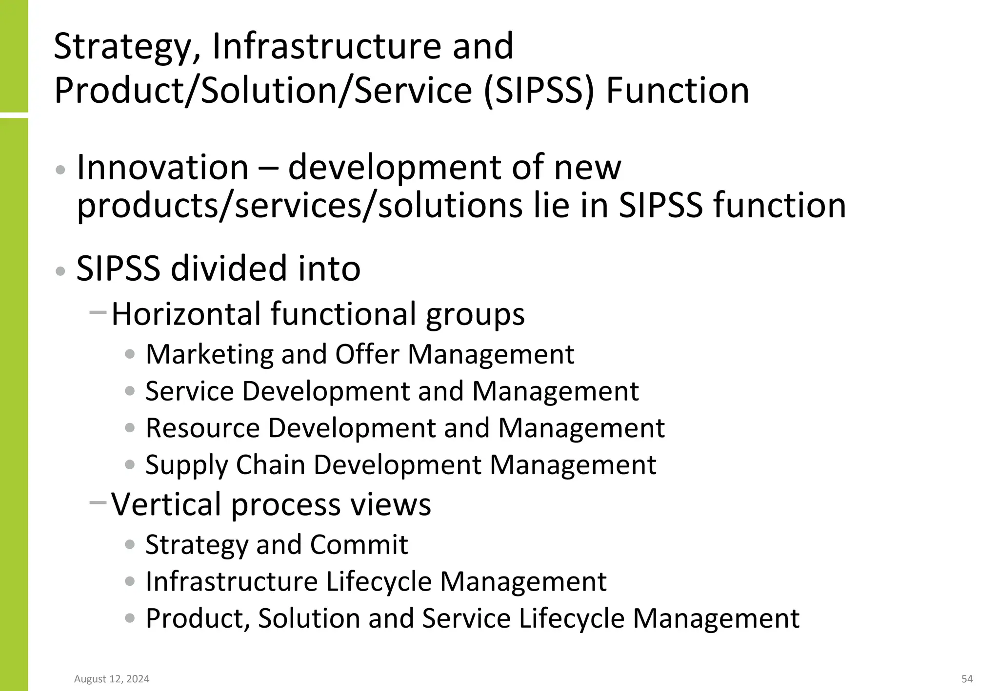 August 12, 2024 54
Strategy, Infrastructure and
Product/Solution/Service (SIPSS) Function
• Innovation – development of new
products/services/solutions lie in SIPSS function
• SIPSS divided into
−Horizontal functional groups
• Marketing and Offer Management
• Service Development and Management
• Resource Development and Management
• Supply Chain Development Management
−Vertical process views
• Strategy and Commit
• Infrastructure Lifecycle Management
• Product, Solution and Service Lifecycle Management
 