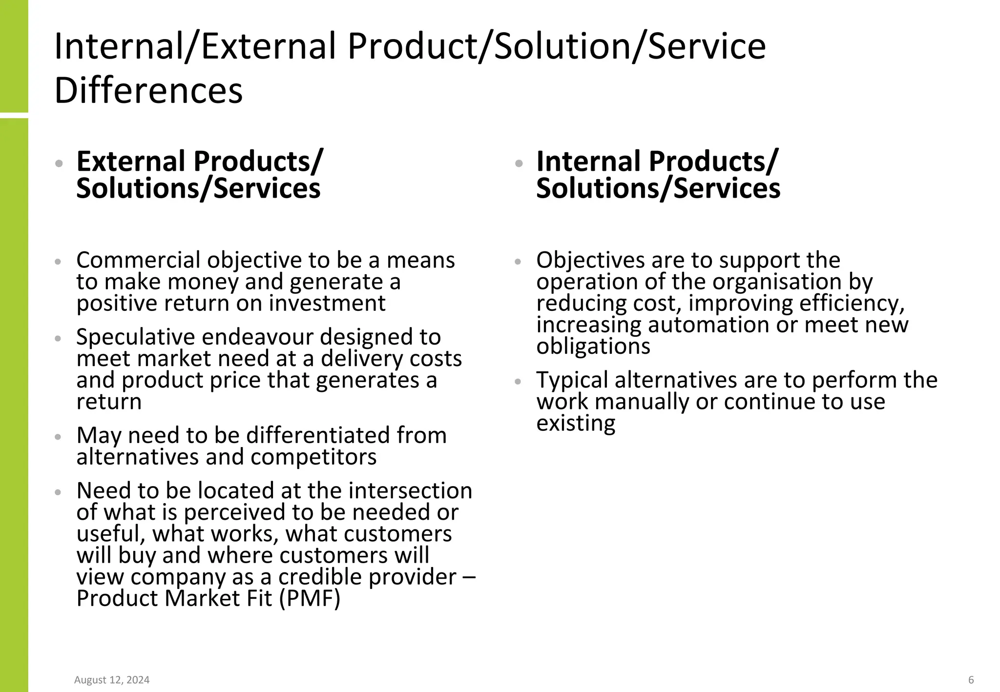 Internal/External Product/Solution/Service
Differences
• External Products/
Solutions/Services
• Commercial objective to be a means
to make money and generate a
positive return on investment
• Speculative endeavour designed to
meet market need at a delivery costs
and product price that generates a
return
• May need to be differentiated from
alternatives and competitors
• Need to be located at the intersection
of what is perceived to be needed or
useful, what works, what customers
will buy and where customers will
view company as a credible provider –
Product Market Fit (PMF)
• Internal Products/
Solutions/Services
• Objectives are to support the
operation of the organisation by
reducing cost, improving efficiency,
increasing automation or meet new
obligations
• Typical alternatives are to perform the
work manually or continue to use
existing
August 12, 2024 6
 