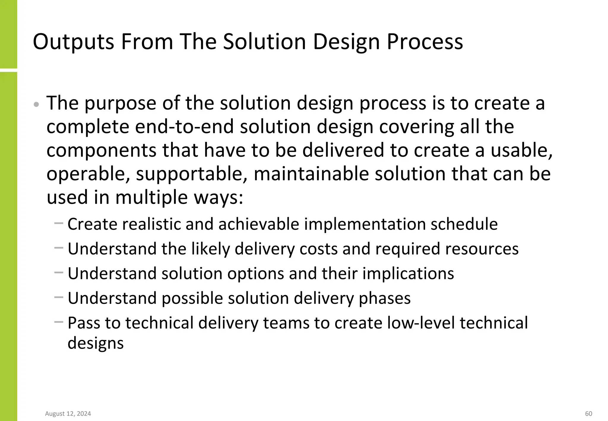 Outputs From The Solution Design Process
• The purpose of the solution design process is to create a
complete end-to-end solution design covering all the
components that have to be delivered to create a usable,
operable, supportable, maintainable solution that can be
used in multiple ways:
− Create realistic and achievable implementation schedule
− Understand the likely delivery costs and required resources
− Understand solution options and their implications
− Understand possible solution delivery phases
− Pass to technical delivery teams to create low-level technical
designs
August 12, 2024 60
 