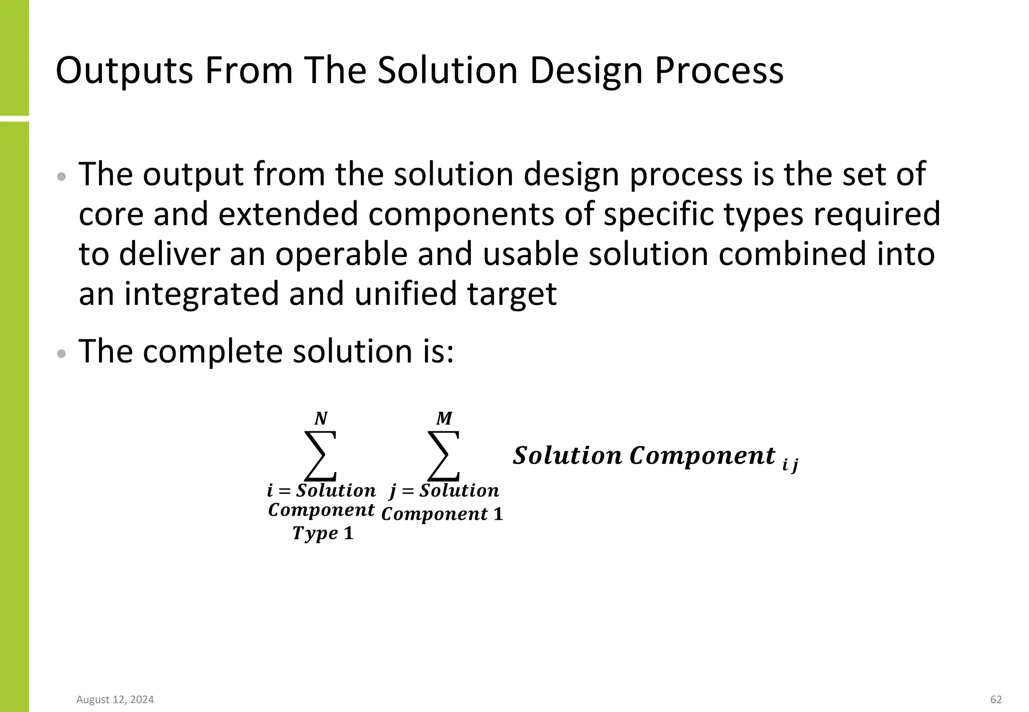 Outputs From The Solution Design Process
• The output from the solution design process is the set of
core and extended components of specific types required
to deliver an operable and usable solution combined into
an integrated and unified target
• The complete solution is:
August 12, 2024 62
෍
𝒊 = 𝑺𝒐𝒍𝒖𝒕𝒊𝒐𝒏
𝑪𝒐𝒎𝒑𝒐𝒏𝒆𝒏𝒕
𝑻𝒚𝒑𝒆 𝟏
𝑵
෍
𝒋 = 𝑺𝒐𝒍𝒖𝒕𝒊𝒐𝒏
𝑪𝒐𝒎𝒑𝒐𝒏𝒆𝒏𝒕 𝟏
𝑴
𝑺𝒐𝒍𝒖𝒕𝒊𝒐𝒏 𝑪𝒐𝒎𝒑𝒐𝒏𝒆𝒏𝒕 𝒊 𝒋
 