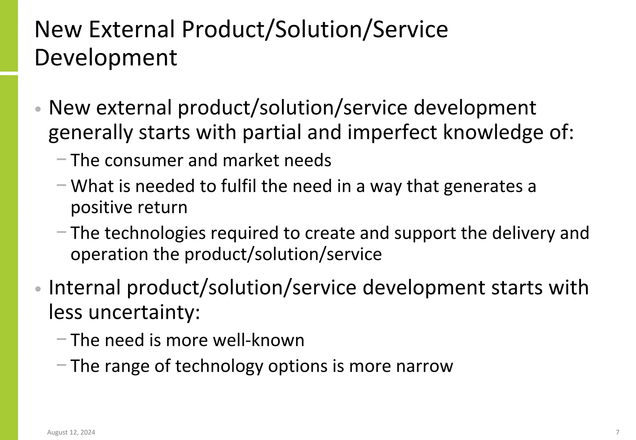 New External Product/Solution/Service
Development
• New external product/solution/service development
generally starts with partial and imperfect knowledge of:
− The consumer and market needs
− What is needed to fulfil the need in a way that generates a
positive return
− The technologies required to create and support the delivery and
operation the product/solution/service
• Internal product/solution/service development starts with
less uncertainty:
− The need is more well-known
− The range of technology options is more narrow
August 12, 2024 7
 