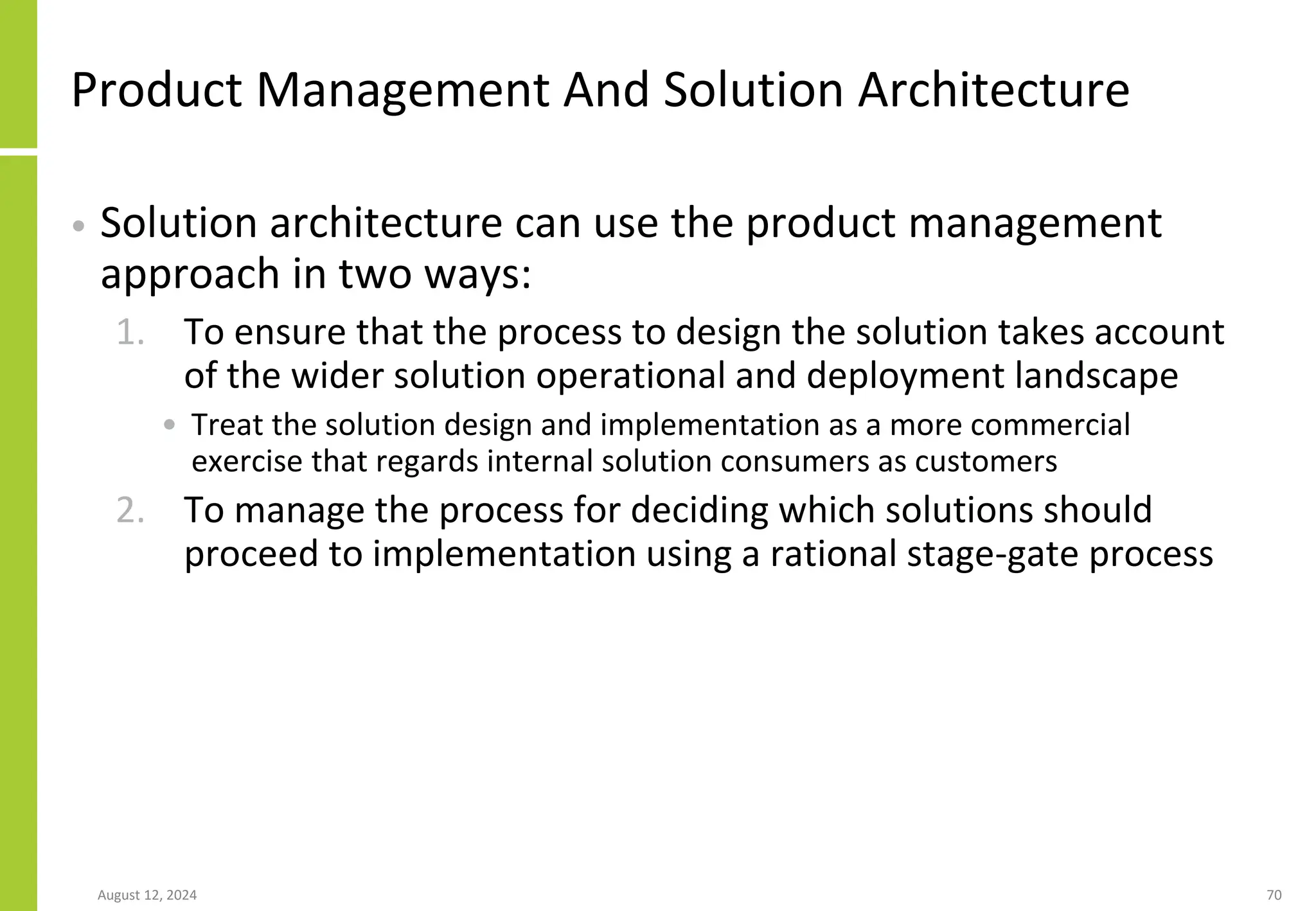 Product Management And Solution Architecture
• Solution architecture can use the product management
approach in two ways:
1. To ensure that the process to design the solution takes account
of the wider solution operational and deployment landscape
• Treat the solution design and implementation as a more commercial
exercise that regards internal solution consumers as customers
2. To manage the process for deciding which solutions should
proceed to implementation using a rational stage-gate process
August 12, 2024 70
 