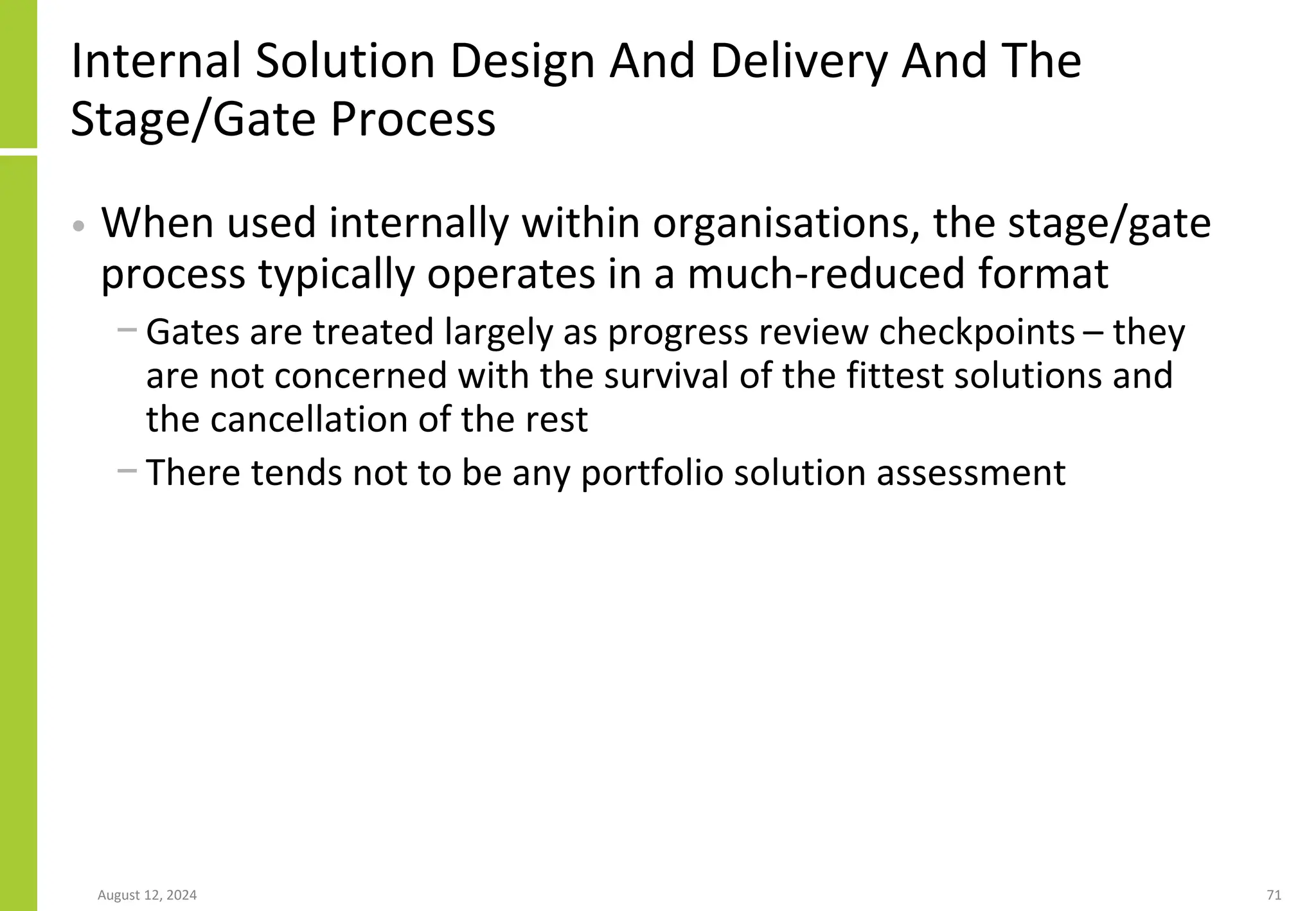 Internal Solution Design And Delivery And The
Stage/Gate Process
• When used internally within organisations, the stage/gate
process typically operates in a much-reduced format
− Gates are treated largely as progress review checkpoints – they
are not concerned with the survival of the fittest solutions and
the cancellation of the rest
− There tends not to be any portfolio solution assessment
August 12, 2024 71
 