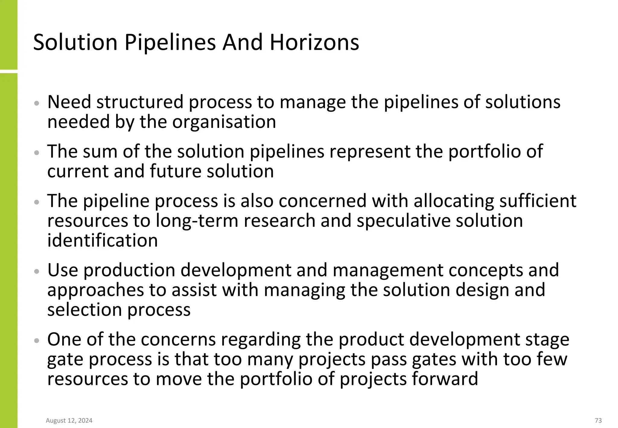 Solution Pipelines And Horizons
• Need structured process to manage the pipelines of solutions
needed by the organisation
• The sum of the solution pipelines represent the portfolio of
current and future solution
• The pipeline process is also concerned with allocating sufficient
resources to long-term research and speculative solution
identification
• Use production development and management concepts and
approaches to assist with managing the solution design and
selection process
• One of the concerns regarding the product development stage
gate process is that too many projects pass gates with too few
resources to move the portfolio of projects forward
August 12, 2024 73
 
