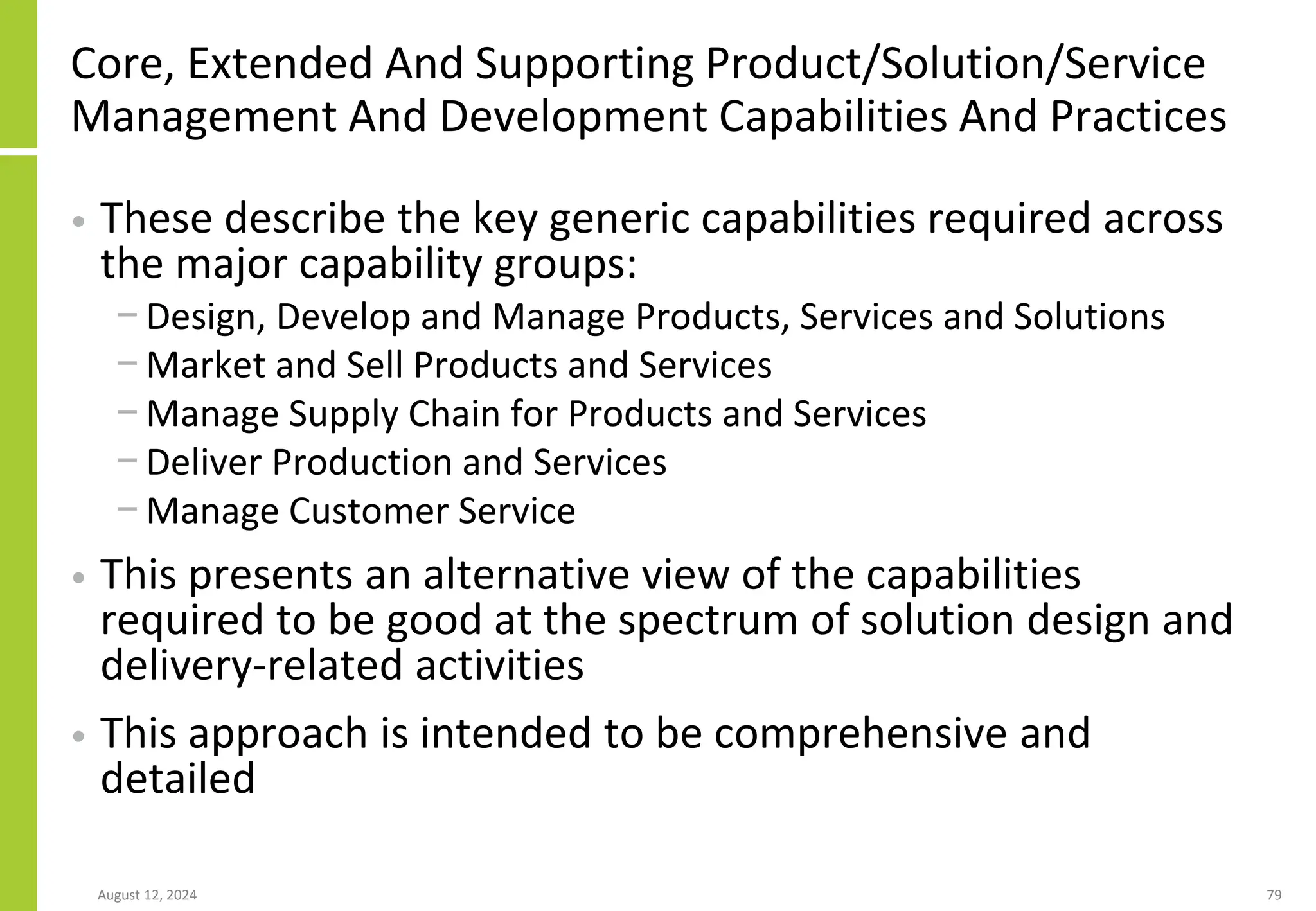 Core, Extended And Supporting Product/Solution/Service
Management And Development Capabilities And Practices
• These describe the key generic capabilities required across
the major capability groups:
− Design, Develop and Manage Products, Services and Solutions
− Market and Sell Products and Services
− Manage Supply Chain for Products and Services
− Deliver Production and Services
− Manage Customer Service
• This presents an alternative view of the capabilities
required to be good at the spectrum of solution design and
delivery-related activities
• This approach is intended to be comprehensive and
detailed
August 12, 2024 79
 