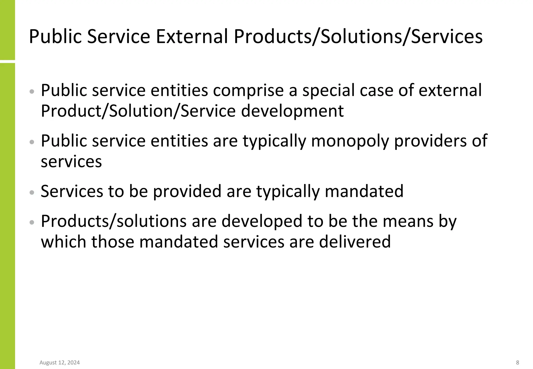 Public Service External Products/Solutions/Services
• Public service entities comprise a special case of external
Product/Solution/Service development
• Public service entities are typically monopoly providers of
services
• Services to be provided are typically mandated
• Products/solutions are developed to be the means by
which those mandated services are delivered
August 12, 2024 8
 