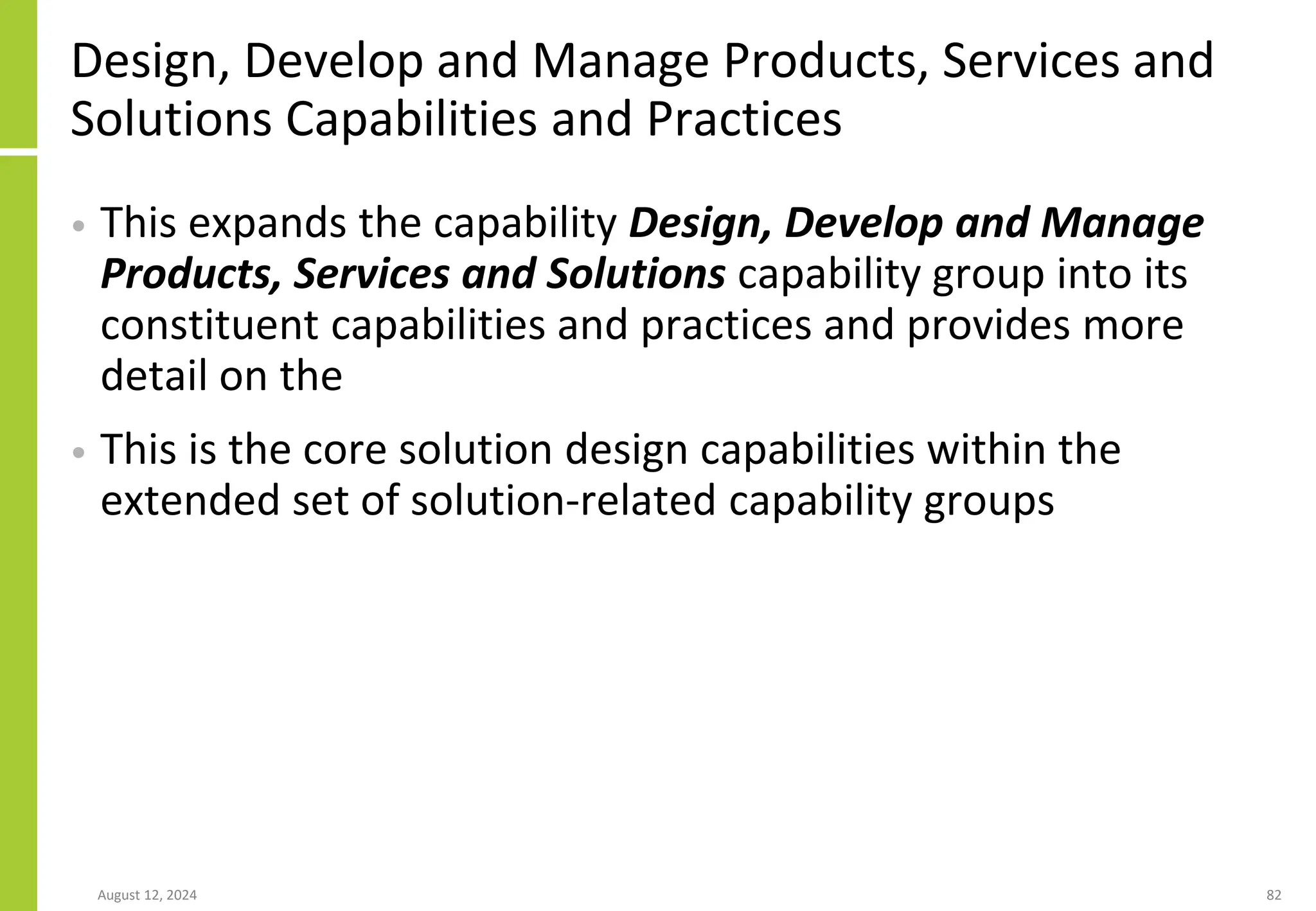 Design, Develop and Manage Products, Services and
Solutions Capabilities and Practices
• This expands the capability Design, Develop and Manage
Products, Services and Solutions capability group into its
constituent capabilities and practices and provides more
detail on the
• This is the core solution design capabilities within the
extended set of solution-related capability groups
August 12, 2024 82
 