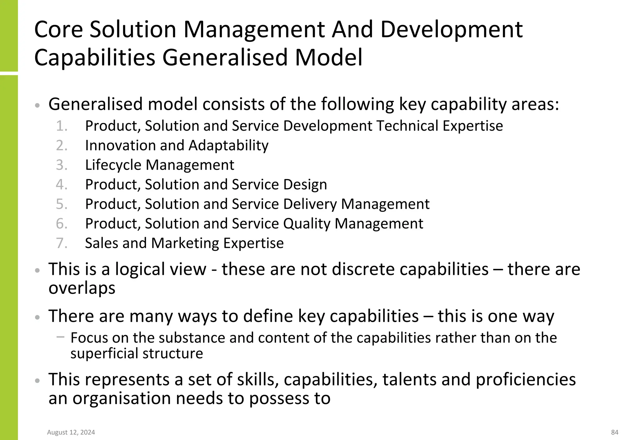 Core Solution Management And Development
Capabilities Generalised Model
• Generalised model consists of the following key capability areas:
1. Product, Solution and Service Development Technical Expertise
2. Innovation and Adaptability
3. Lifecycle Management
4. Product, Solution and Service Design
5. Product, Solution and Service Delivery Management
6. Product, Solution and Service Quality Management
7. Sales and Marketing Expertise
• This is a logical view - these are not discrete capabilities – there are
overlaps
• There are many ways to define key capabilities – this is one way
− Focus on the substance and content of the capabilities rather than on the
superficial structure
• This represents a set of skills, capabilities, talents and proficiencies
an organisation needs to possess to
August 12, 2024 84
 